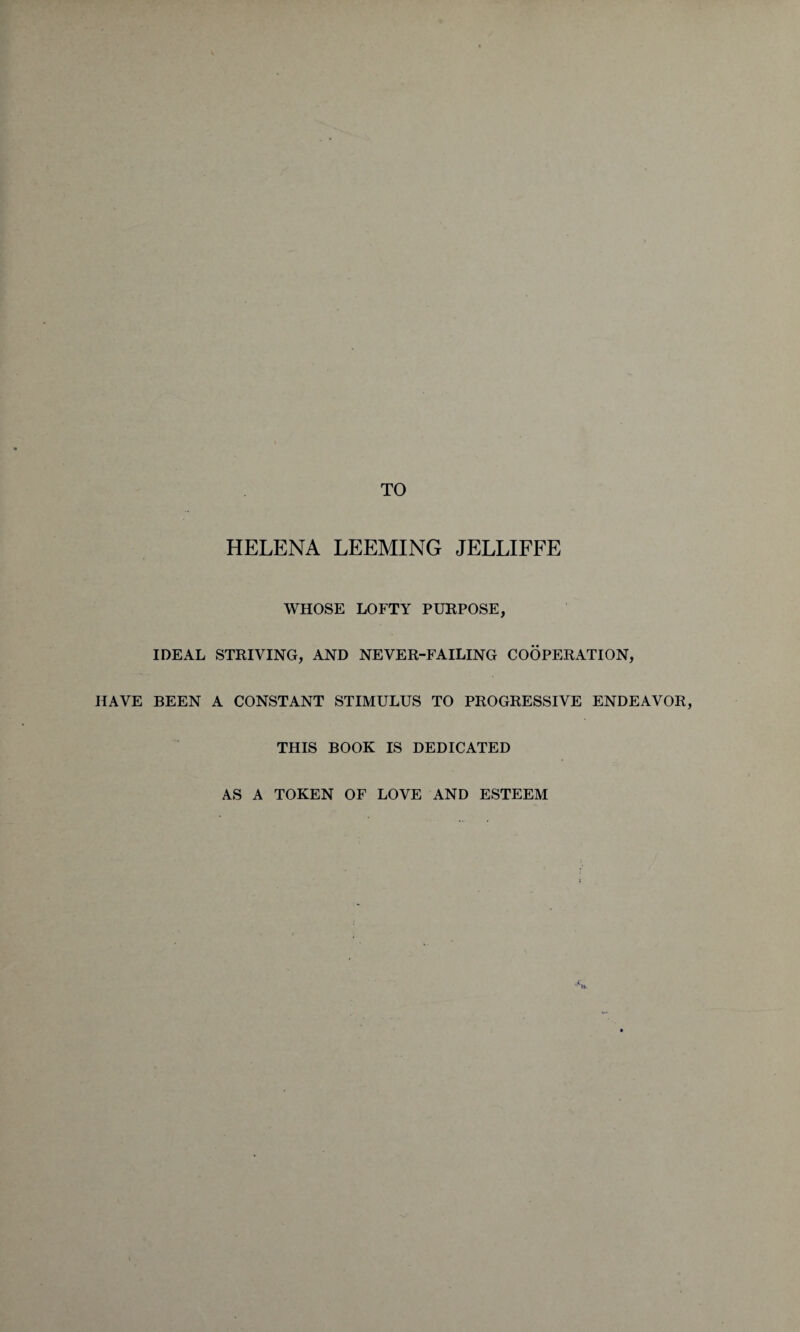 HELENA LEEMING JELLIFFE WHOSE LOFTY PURPOSE, IDEAL STRIVING, AND NEVER-FAILING COOPERATION, HAVE BEEN A CONSTANT STIMULUS TO PROGRESSIVE ENDEAVOR, THIS BOOK IS DEDICATED AS A TOKEN OF LOVE AND ESTEEM
