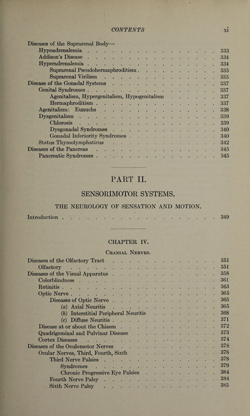 * i CONTENTS xi Diseases of the Suprarenal Body—- Hypoadrenalemia.333 Addison’s Disease.334 Hyperadrenalemia.334 Suprarenal Pseudohermaphroditism.335 Suprarenal Virilism.335 Disease of the Gonadal Systems.337 Genital Syndromes.337 Agenitalism, Hypergenitalism, Hypogenitalism.337 Hermaphroditism.337 Agenitalism: Eunuchs.338 Dysgenitalism.339 Chlorosis.339 Dysgonadal Syndromes.340 Gonadal Inferiority Syndromes.340 Status Thymolymphaticus.342 Diseases of the Pancreas.345 Pancreatic Syndromes.345 PART II. SENSORIMOTOR SYSTEMS. THE NEUROLOGY OF SENSATION AND MOTION. Introduction.349 CHAPTER IV. Cranial Nerves. Diseases of the Olfactory Tract.351 Olfactory.351 Diseases of the Visual Apparatus.358 Colorblindness.361 Retinitis.363 Optic Nerve.365 Diseases of Optic Nerve.365 (а) Axial Neuritis.365 (б) Interstitial Peripheral Neuritis.368 (c) Diffuse Neuritis.371 Disease at or about the Chiasm.372 Quadrigeminal and Pulvinar Disease.373 Cortex Diseases.*.374 Diseases of the Oculomotor Nerves.378 Ocular Nerves, Third, Fourth, Sixth.378 Third Nerve Palsies.378 Syndromes.379 Chronic Progressive Eye Palsies.384 Fourth Nerve Palsy.384 Sixth Nerve Palsy.385