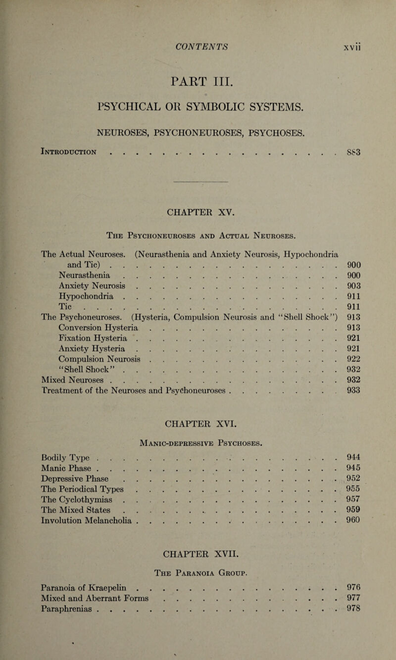 PART III. PSYCHICAL OR SYMBOLIC SYSTEMS. NEUROSES, PSYCHONEUROSES, PSYCHOSES. Introduction..883 CHAPTER XV. The Psychoneuroses and Actual Neuroses. The Actual Neuroses. (Neurasthenia and Anxiety Neurosis, Hypochondria and Tic).900 Neurasthenia.900 Anxiety Neurosis.903 Hypochondria.911 Tic ... 911 The Psychoneuroses. (Hysteria, Compulsion Neurosis and “Shell Shock”) 913 Conversion Hysteria.913 Fixation Hysteria.921 Anxiety Hysteria.921 Compulsion Neurosis.922 “Shell Shock”.932 Mixed Neuroses.932 Treatment of the Neuroses and Psychoneuroses.933 CHAPTER XVI. Manic-depressive Psychoses. Bodily Type..- . 944 Manic Phase.945 Depressive Phase.952 The Periodical Types.955 The Cyclothymias.957 The Mixed States.959 Involution Melancholia.960 CHAPTER XVII. The Paranoia Group. Paranoia of Kraepelin.976 Mixed and Aberrant Forms.977 Paraphrenias.978