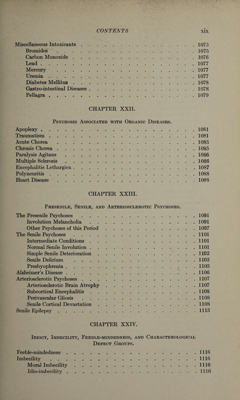 Miscellaneous Intoxicants.1075 Bromides.1075 Carbon Monoxide.1076 Lead.1077 Mercury .1077 Uremia.1077 Diabetes Mellitus.1078 Gastro-intestinal Diseases.1078 Pellagra.1079 CHAPTER XXII. Psychosis Associated with Organic Diseases. Apoplexy.1081 Traumatism.1081 Acute Chorea.1085 Chronic Chorea.1085 Paralysis Agitans.1086 Multiple Sclerosis.1086 Encephalitis Lethargica.1087 Polyneuritis.1088 Heart Disease.1088 CHAPTER XXIII. Presenile, Senile, and Arteriosclerotic Psychoses. The Presenile Psychoses.1091 Involution Melancholia.1091 Other Psychoses of this Period.1097 The Senile Psychoses.1101 Intermediate Conditions .... 1101 Normal Senile Involution.1101 Simple Senile Deterioration.1102 Senile Delirium .1103 Presbyophrenia. 1103 Alzheimer’s Disease.1106 Arteriosclerotic Psychoses. 1107 Arteriosclerotic Brain Atrophy.1107 Subcortical Encephalitis.1108 Perivascular Gliosis . . .. . . . .1108 Senile Cortical Devastation.1108 Senile Epilepsy.1113 CHAPTER XXIV. Idiocy, Imbecility, Feeble-mindedness, and Characterological Defect Groups. Feeble-mindedness.1116 Imbecility.1116 Moral Imbecility.1116 Idio-imbecility . . 1116