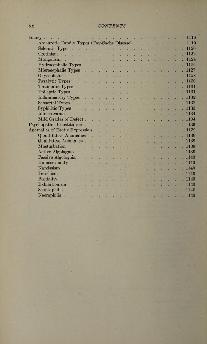 Idiocy.1116 Amaurotic Family Types (Tay-Sachs Disease).1119 Sclerotic Types.1120 Cretinism. . . 1122 Mongolism. 1124 Hydrocephalic Types.1126 Microcephalic Types.1127 Oxycephalus.1128 Paralytic Types.1130 Traumatic Types.1131 Epileptic Types.1131 Inflammatory Types.1132 Sensorial Types.1132 Syphilitic Types. 1133 Idiot-savants.1134 Mild Grades of Defect ... 1134 Psychopathic Constitution. 1136 Anomalies of Erotic Expression.1139 Quantitative Anomalies. 1139 Qualitative Anomalies.1139 Masturbation.1139 Active Algolagnia ... .... .1139 Passive Algolagnia .... 1140 Homosexuality. 1140 Narcissism .... . . . .1140 Fetichism.1140 Bestiality.1140 Exhibitionism.1140 Scoptophilia.1140 Necrophilia.1140