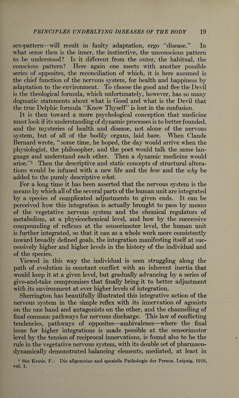 sex-pattern—will result in faulty adaptation, ergo “disease.” In what sense then is the inner, the instinctive, the unconscious pattern to be understood? Is it different from the outer, the habitual, the conscious pattern? Here again one meets with another possible series of opposites, the reconciliation of which, it is here assumed is the chief function of the nervous system, for health and happiness by adaptation to the environment. To choose the good and flee the Devil is the theological formula, which unfortunately, however, has so many dogmatic statements about what is Good and what is the Devil that the true Delphic formula “Know Thyself” is lost in the confusion. It is then toward a more psychological conception that medicine must look if its understanding of dynamic processes is to better founded, and the mysteries of health and disease, not alone of the nervous system, but of all of the bodily organs, laid bare. When Claude Bernard wrote, “ some time, he hoped, the day would arrive when the physiologist, the philosopher, and the poet would talk the same lan¬ guage and understand each other. Then a dynamic medicine would arise.”1 Then the descriptive and static concepts of structural altera¬ tions would be infused with a new life and the how and the why be added to the purely descriptive what. For a long time it has been asserted that the nervous system is the means by which all of the several parts of the human unit are integrated by a species of complicated adjustments to given ends. It can be perceived how this integration is actually brought to pass by means of the vegetative nervous system and the chemical regulators of metabolism, at a physicochemical level, and how by the successive compounding of reflexes at the sensorimotor level, the human unit is further integrated, so that it can as a whole work more consistently toward broadly defined goals, the integration manifesting itself at suc¬ cessively higher and higher levels in the history of the individual and of the species. Viewed in this way the individual is seen struggling along the path of evolution in constant conflict with an inherent inertia that would keep it at a given level, but gradually advancing by a series of give-and-take compromises that finally bring it to better adjustment with its environment at ever higher levels of integration. Sherrington has beautifully illustrated this integrative action of the nervous system in the simple reflex with its innervation of agonists on the one hand and antagonists on the other, and the channelling of final common pathways for nervous discharge. This law of conflicting tendencies, pathways of opposites—ambivalence—where the final issue for higher integrations is made possible at the sensorimotor level by the tension of reciprocal innervations, is found also to be the rule in the vegetative nervous system, with its double set of pharmaco- dynamically demonstrated balancing elements, mediated, at least in 1 See Kraus, F.: Die allgemeine and spezielle Pathologie der Person, Leipzig, 1919, vol. 1.