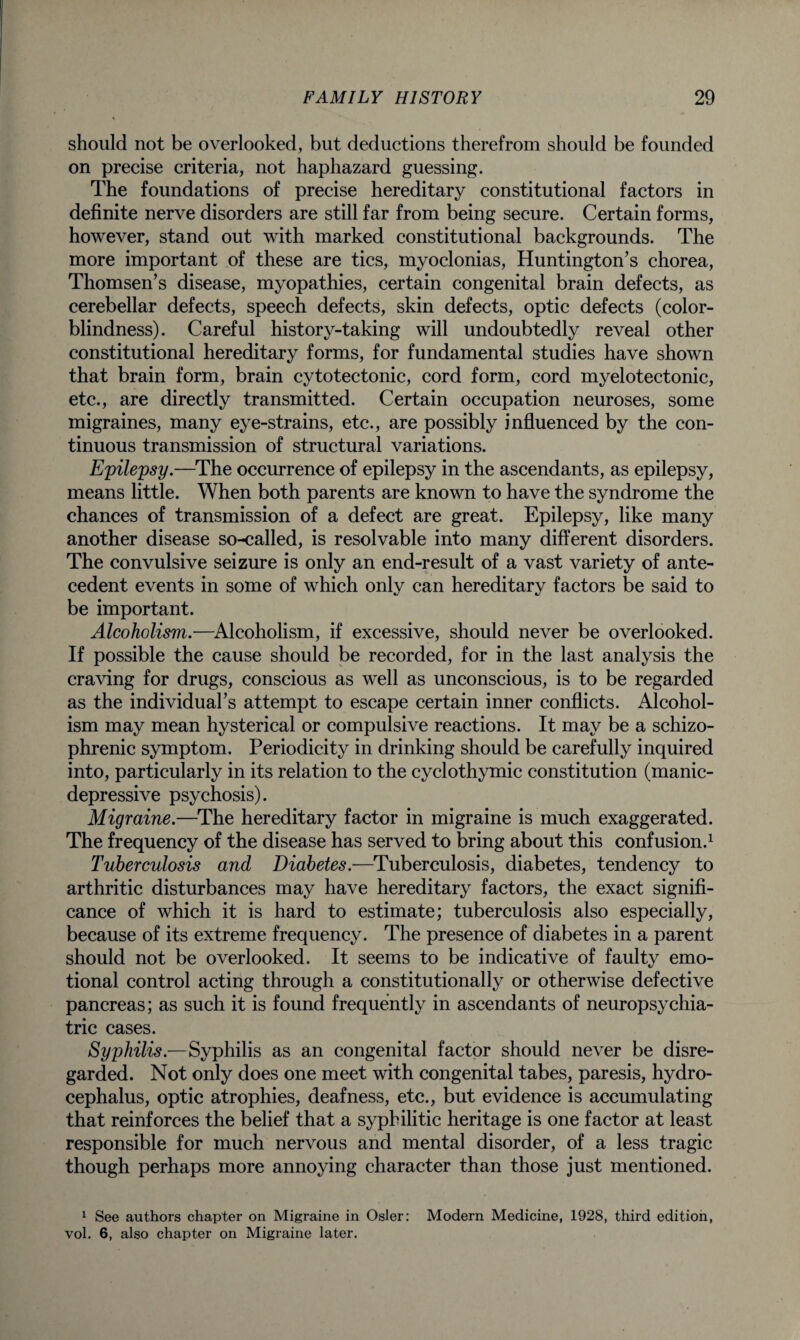 should not be overlooked, but deductions therefrom should be founded on precise criteria, not haphazard guessing. The foundations of precise hereditary constitutional factors in definite nerve disorders are still far from being secure. Certain forms, however, stand out with marked constitutional backgrounds. The more important of these are tics, myoclonias, Huntington’s chorea, Thomsen’s disease, myopathies, certain congenital brain defects, as cerebellar defects, speech defects, skin defects, optic defects (color¬ blindness). Careful history-taking will undoubtedly reveal other constitutional hereditary forms, for fundamental studies have shown that brain form, brain cytotectonic, cord form, cord myelotectonic, etc., are directly transmitted. Certain occupation neuroses, some migraines, many eye-strains, etc., are possibly influenced by the con¬ tinuous transmission of structural variations. Epilepsy.—The occurrence of epilepsy in the ascendants, as epilepsy, means little. When both parents are known to have the syndrome the chances of transmission of a defect are great. Epilepsy, like many another disease so-called, is resolvable into many different disorders. The convulsive seizure is only an end-result of a vast variety of ante¬ cedent events in some of which only can hereditary factors be said to be important. Alcoholism.—Alcoholism, if excessive, should never be overlooked. If possible the cause should be recorded, for in the last analysis the craving for drugs, conscious as well as unconscious, is to be regarded as the individual’s attempt to escape certain inner conflicts. Alcohol¬ ism may mean hysterical or compulsive reactions. It may be a schizo¬ phrenic symptom. Periodicity in drinking should be carefully inquired into, particularly in its relation to the cyclothymic constitution (manic- depressive psychosis). Migraine.—The hereditary factor in migraine is much exaggerated. The frequency of the disease has served to bring about this confusion.1 Tuberculosis and Diabetes.—Tuberculosis, diabetes, tendency to arthritic disturbances may have hereditary factors, the exact signifi¬ cance of which it is hard to estimate; tuberculosis also especially, because of its extreme frequency. The presence of diabetes in a parent should not be overlooked. It seems to be indicative of faulty emo¬ tional control acting through a constitutionally or otherwise defective pancreas; as such it is found frequently in ascendants of neuropsychia¬ tric cases. Syphilis.—Syphilis as an congenital factor should never be disre¬ garded. Not only does one meet with congenital tabes, paresis, hydro¬ cephalus, optic atrophies, deafness, etc., but evidence is accumulating that reinforces the belief that a syphilitic heritage is one factor at least responsible for much nervous and mental disorder, of a less tragic though perhaps more annoying character than those just mentioned. 1 See authors chapter on Migraine in Osier: Modern Medicine, 1928, third edition, vol. 6, also chapter on Migraine later.