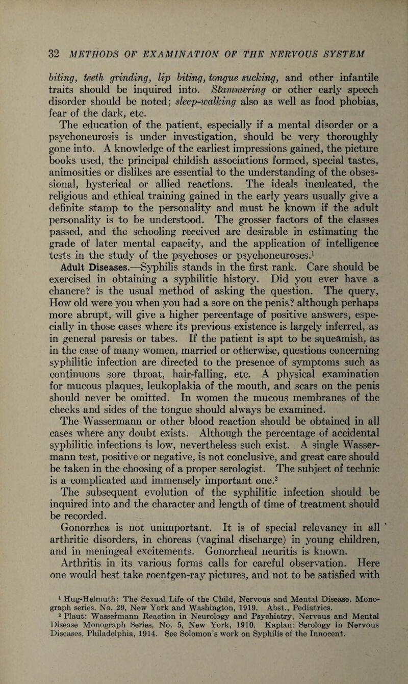 biting, teeth grinding, lip biting, tongue sucking, and other infantile traits should be inquired into. Stammering or other early speech disorder should be noted; sleep-walking also as well as food phobias, fear of the dark, etc. The education of the patient, especially if a mental disorder or a psychoneurosis is under investigation, should be very thoroughly gone into. A knowledge of the earliest impressions gained, the picture books used, the principal childish associations formed, special tastes, animosities or dislikes are essential to the understanding of the obses¬ sional, hysterical or allied reactions. The ideals inculcated, the religious and ethical training gained in the early years usually give a definite stamp to the personality and must be known if the adult personality is to be understood. The grosser factors of the classes passed, and the schooling received are desirable in estimating the grade of later mental capacity, and the application of intelligence tests in the study of the psychoses or psychoneuroses.1 Adult Diseases.—Syphilis stands in the first rank. Care should be exercised in obtaining a syphilitic history. Did you ever have a chancre? is the usual method of asking the question. The query, How old were you when you had a sore on the penis ? although perhaps more abrupt, will give a higher percentage of positive answers, espe¬ cially in those cases where its previous existence is largely inferred, as in general paresis or tabes. If the patient is apt to be squeamish, as in the case of many women, married or otherwise, questions concerning syphilitic infection are directed to the presence of symptoms such as continuous sore throat, hair-falling, etc. A physical examination for mucous plaques, leukoplakia of the mouth, and scars on the penis should never be omitted. In women the mucous membranes of the cheeks and sides of the tongue should always be examined. The Wassermann or other blood reaction should be obtained in all cases where any doubt exists. Although the percentage of accidental syphilitic infections is low, nevertheless such exist. A single Wasser¬ mann test, positive or negative, is not conclusive, and great care should be taken in the choosing of a proper serologist. The subject of technic is a complicated and immensely important one.2 The subsequent evolution of the syphilitic infection should be inquired into and the character and length of time of treatment should be recorded. Gonorrhea is not unimportant. It is of special relevancy in all arthritic disorders, in choreas (vaginal discharge) in young children, and in meningeal excitements. Gonorrheal neuritis is known. Arthritis in its various forms calls for careful observation. Here one would best take roentgen-ray pictures, and not to be satisfied with 1 Hug-Helmuth: The Sexual Life of the Child, Nervous and Mental Disease, Mono¬ graph series, No. 29, New York and Washington, 1919. Abst., Pediatrics. 2Plaut: Wassermann Reaction in Neurology and Psychiatry, Nervous and Mental Disease Monograph Series, No. 5, New York, 1910. Kaplan: Serology in Nervous Diseases, Philadelphia, 1914. See Solomon’s work on Syphilis of the Innocent.