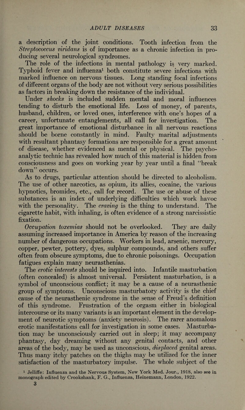 a description of the joint conditions. Tooth infection from the Streptococcus viridans is of importance as a chronic infection in pro¬ ducing several neurological syndromes. The role of the infections in mental pathology is very marked. Typhoid fever and influenza1 both constitute severe infections with marked influence on nervous tissues. Long standing focal infections of different organs of the body are not without very serious possibilities as factors in breaking down the resistance of the individual. Under shocks is included sudden mental and moral influences tending to disturb the emotional life. Loss of money, of parents, husband, children, or loved ones, interference with one’s hopes of a career, unfortunate entanglements, all call for investigation. The great importance of emotional disturbance in all nervous reactions should be borne constantly in mind. Faulty marital adjustments with resultant phantasy formations are responsible for a great amount of disease, whether evidenced as mental or physical. The psycho¬ analytic technic has revealed how much of this material is hidden from consciousness and goes on working year by year until a final “break down” occurs. As to drugs, particular attention should be directed to alcoholism. The use of other narcotics, as opium, its allies, cocaine, the various hypnotics, bromides, etc., call for record. The use or abuse of these substances is an index of underlying difficulties which work havoc with the personality. The craving is the thing to understand. The cigarette habit, with inhaling, is often evidence of a strong narcissistic fixation. Occupation toxemias should not be overlooked. They are daily assuming increased importance in America by reason of the increasing number of dangerous occupations. Workers in lead, arsenic, mercury, copper, pewter, pottery, dyes, sulphur compounds, and others suffer often from obscure symptoms, due to chronic poisonings. Occupation fatigues explain many neurasthenias. The erotic interests should be inquired into. Infantile masturbation (often concealed) is almost universal. Persistent masturbation, is a symbol of unconscious conflict; it may be a cause of a neurasthenic group of symptoms. Unconscious masturbatory activity is the chief cause of the neurasthenic syndrome in the sense of Freud’s definition of this syndrome. Frustration of the orgasm either in biological intercourse or its many variants is an important element in the develop¬ ment of neurotic symptoms (anxiety neurosis). The rarer anomalous erotic manifestations call for investigation in some cases. Masturba¬ tion may be unconsciously carried out in sleep; it may accompany phantasy, day dreaming without any genital contacts, and other areas of the body, may be used as unconscious, displaced genital areas. Thus many itchy patches on the thighs may be utilized for the inner satisfaction of the masturbatory impulse. The whole subject of the 1 Jelliffe: Influenza and the Nervous System, New York Med. Jour., 1918, also see in monograph edited by Crookshank, F. G., Influenza, Heinemann, London, 1922. 3
