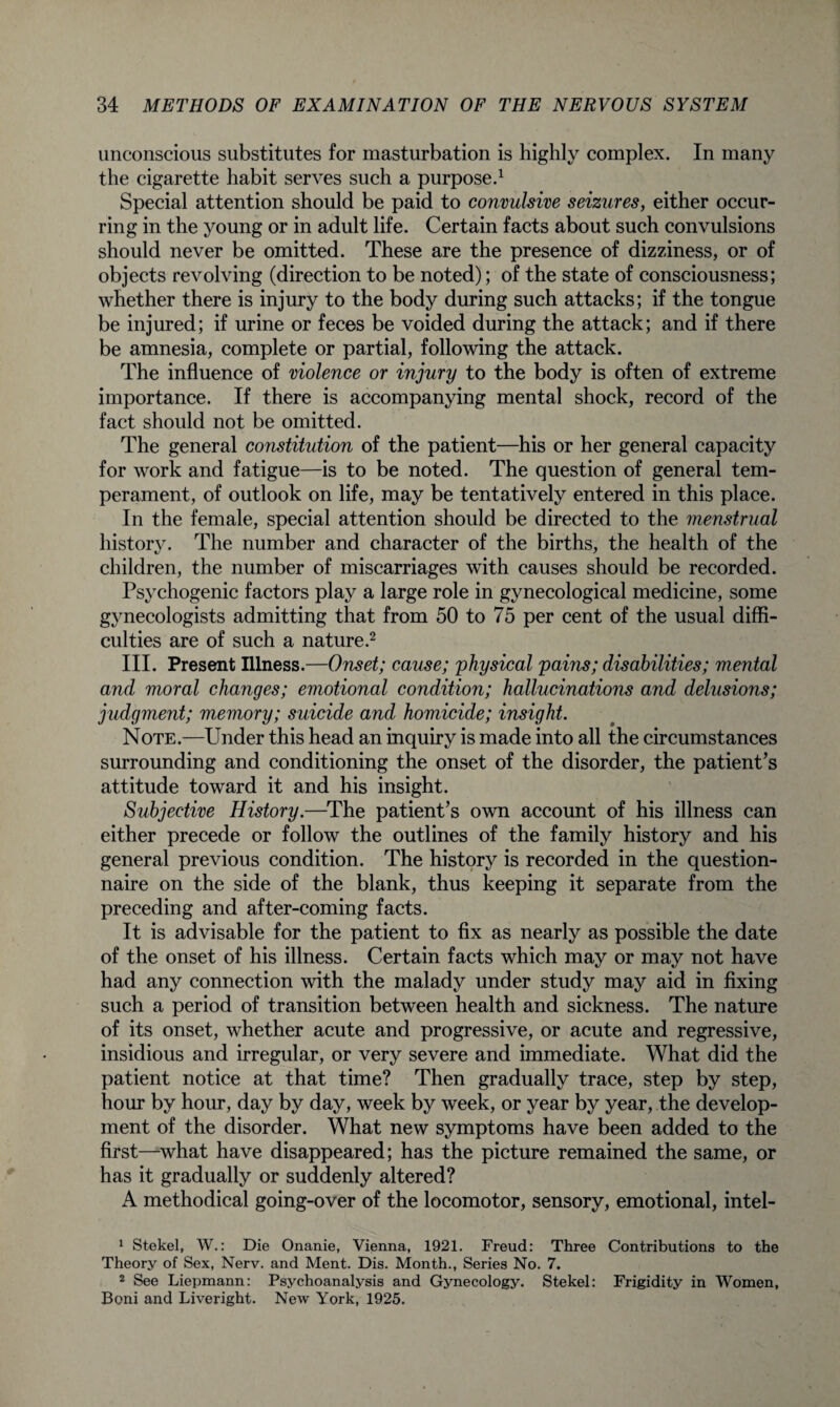 unconscious substitutes for masturbation is highly complex. In many the cigarette habit serves such a purpose.1 Special attention should be paid to convulsive seizures, either occur¬ ring in the young or in adult life. Certain facts about such convulsions should never be omitted. These are the presence of dizziness, or of objects revolving (direction to be noted); of the state of consciousness; whether there is injury to the body during such attacks; if the tongue be injured; if urine or feces be voided during the attack; and if there be amnesia, complete or partial, following the attack. The influence of violence or injury to the body is often of extreme importance. If there is accompanying mental shock, record of the fact should not be omitted. The general constitution of the patient—his or her general capacity for work and fatigue—is to be noted. The question of general tem¬ perament, of outlook on life, may be tentatively entered in this place. In the female, special attention should be directed to the menstrual history. The number and character of the births, the health of the children, the number of miscarriages with causes should be recorded. Psychogenic factors play a large role in gynecological medicine, some gynecologists admitting that from 50 to 75 per cent of the usual diffi¬ culties are of such a nature.2 III. Present Illness.—Onset; cause; physical pains; disabilities; mental and moral changes; emotional condition; hallucinations and delusions; judgment; memory; suicide and homicide; insight. Note.—Under this head an inquiry is made into all the circumstances surrounding and conditioning the onset of the disorder, the patient’s attitude toward it and his insight. Subjective History.—The patient’s own account of his illness can either precede or follow the outlines of the family history and his general previous condition. The history is recorded in the question¬ naire on the side of the blank, thus keeping it separate from the preceding and after-coming facts. It is advisable for the patient to fix as nearly as possible the date of the onset of his illness. Certain facts which may or may not have had any connection with the malady under study may aid in fixing such a period of transition between health and sickness. The nature of its onset, whether acute and progressive, or acute and regressive, insidious and irregular, or very severe and immediate. What did the patient notice at that time? Then gradually trace, step by step, hour by hour, day by day, week by week, or year by year, the develop¬ ment of the disorder. What new symptoms have been added to the first—what have disappeared; has the picture remained the same, or has it gradually or suddenly altered? A methodical going-over of the locomotor, sensory, emotional, intel- 1 Stekel, W.: Die Onanie, Vienna, 1921. Freud: Three Contributions to the Theory of Sex, Nerv. and Ment. Dis. Month., Series No. 7. 2 See Liepmann: Psychoanalysis and Gynecology. Stekel: Frigidity in Women, Boni and Liveright. New York, 1925.