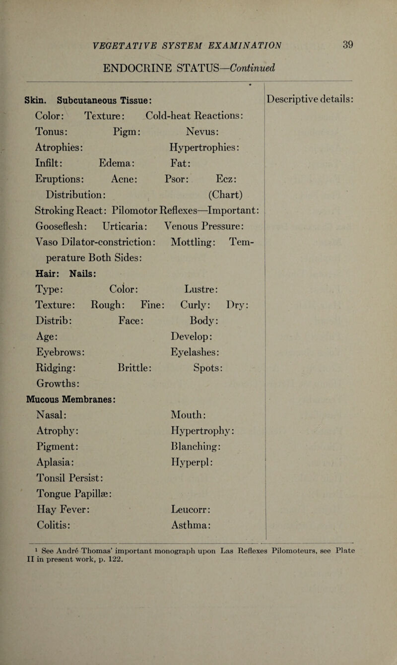 ENDOCRINE STATUS—Continued Skin. Subcutaneous Tissue: ♦ Descriptive details: Color: Texture: Cold-heat Reactions: Tonus: Pigm: Nevus: Atrophies: Hypertrophies: Infilt: Edema: Fat: Eruptions: Acne: Psor: Ecz: Distribution: (Chart) Stroking React: Pilomotor Reflexes—Important: Gooseflesh: Urticaria: Venous Pressure: Vaso Dilator-constriction: Mottling: Tern- perature Both Sides: ' Hair: Nails: Type: Color: Lustre: Texture: Rough: Fine : Curly: Dry: Distrib: Face: Body: Age: Develop: Eyebrows: Eyelashes: Ridging: Brittle: Spots: Growths: Mucous Membranes: • Nasal: Mouth: Atrophy: Hypertrophy: ■ Pigment: Blanching: Aplasia: Hyper pi: Tonsil Persist: Tongue Papillae: Hay Fever: Leucorr: Colitis: Asthma: 1 1 See Andre Thomas’ important monograph upon Las Reflexes Pilomoteurs, see Plate II in present work, p. 122.