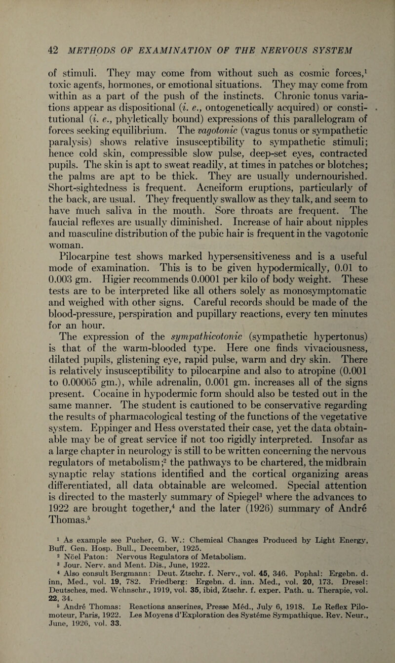 of stimuli. They may come from without such as cosmic forces,1 toxic agents, hormones, or emotional situations. They may come from within as a part of the push of the instincts. Chronic tonus varia¬ tions appear as dispositional (i. e., ontogenetically acquired) or consti- . tutional (i. e., phyletically bound) expressions of this parallelogram of forces seeking equilibrium. The vagotonic (vagus tonus or sympathetic paralysis) shows relative insusceptibility to sympathetic stimuli; hence cold skin, compressible slow pulse, deep-set eyes, contracted pupils. The skin is apt to sweat readily, at times in patches or blotches; the palms are apt to be thick. They are usually undernourished. Short-sightedness is frequent. Acneiform eruptions, particularly of the back, are usual. They frequently swallow as they talk, and seem to have much saliva in the mouth. Sore throats are frequent. The faucial reflexes are usually diminished. Increase of hair about nipples and masculine distribution of the pubic hair is frequent in the vagotonic woman. Pilocarpine test shows marked hypersensitiveness and is a useful mode of examination. This is to be given hypodermically, 0.01 to 0.003 gm. Higier recommends 0.0001 per kilo of body weight. These tests are to be interpreted like all others solely as monosymptomatic and weighed with other signs. Careful records should be made of the blood-pressure, perspiration and pupillary reactions, every ten minutes for an hour. The expression of the sympathicotonic (sympathetic hypertonus) is that of the warm-blooded type. Here one finds vivaciousness, dilated pupils, glistening eye, rapid pulse, warm and dry skin. There is relatively insusceptibility to pilocarpine and also to atropine (0.001 to 0.00065 gm.), while adrenalin, 0.001 gm. increases all of the signs present. Cocaine in hypodermic form should also be tested out in the same manner. The student is cautioned to be conservative regarding the results of pharmacological testing of the functions of the vegetative system. Eppinger and Hess overstated their case, yet the data obtain¬ able may be of great service if not too rigidly interpreted. Insofar as a large chapter in neurology is still to be written concerning the nervous regulators of metabolism ;2 the pathways to be chartered, the midbrain synaptic relay stations identified and the cortical organizing areas differentiated, all data obtainable are welcomed. Special attention is directed to the masterly summary of Spiegel3 where the advances to 1922 are brought together,4 and the later (1926) summary of Andre Thomas.5 6 1 As example see Pucher, G. W.: Chemical Changes Produced by Light Energy, Buff. Gen. Hosp. Bull., December, 1925. 2 Noel Paton: Nervous Regulators of Metabolism. 3 Jour. Nerv. and Ment. Dis., June, 1922. 4 Also consult Bergmann: Deut. Ztschr. f. Nerv., vol. 45, 346. Pophal: Ergebn. d. inn, Med., vol. 19, 782. Friedberg: Ergebn. d. inn. Med., vol. 20, 173. Dresel: Deutsches, med. Wchnschr., 1919, vol. 35, ibid, Ztschr. f. exper. Path. u. Therapie, vol. 22, 34. 6 Andre Thomas: Reactions anserines, Presse Med., July 6, 1918. Le Reflex Pilo- moteur, Paris, 1922. Les Moyens d’Exploration des Systeme Sympathique. Rev. Neur., June, 1926, vol. 33.