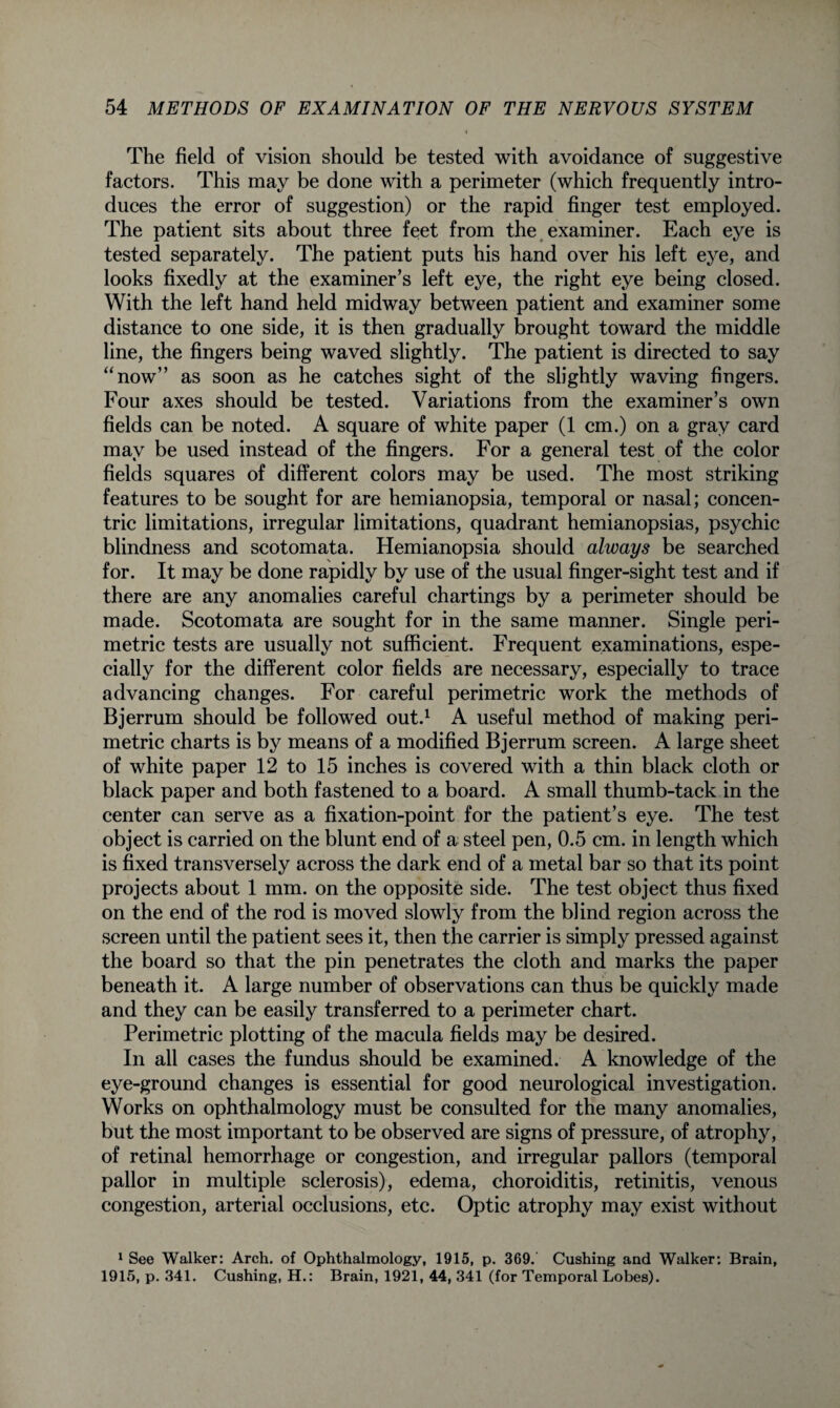 The field of vision should be tested with avoidance of suggestive factors. This may be done with a perimeter (which frequently intro¬ duces the error of suggestion) or the rapid finger test employed. The patient sits about three feet from the examiner. Each eye is tested separately. The patient puts his hand over his left eye, and looks fixedly at the examiner’s left eye, the right eye being closed. With the left hand held midway between patient and examiner some distance to one side, it is then gradually brought toward the middle line, the fingers being waved slightly. The patient is directed to say “now” as soon as he catches sight of the slightly waving fingers. Four axes should be tested. Variations from the examiner’s own fields can be noted. A square of white paper (1 cm.) on a gray card may be used instead of the fingers. For a general test of the color fields squares of different colors may be used. The most striking features to be sought for are hemianopsia, temporal or nasal; concen¬ tric limitations, irregular limitations, quadrant hemianopsias, psychic blindness and scotomata. Hemianopsia should always be searched for. It may be done rapidly by use of the usual finger-sight test and if there are any anomalies careful chartings by a perimeter should be made. Scotomata are sought for in the same manner. Single peri¬ metric tests are usually not sufficient. Frequent examinations, espe¬ cially for the different color fields are necessary, especially to trace advancing changes. For careful perimetric work the methods of Bjerrum should be followed out.1 A useful method of making peri¬ metric charts is by means of a modified Bjerrum screen. A large sheet of white paper 12 to 15 inches is covered with a thin black cloth or black paper and both fastened to a board. A small thumb-tack in the center can serve as a fixation-point for the patient’s eye. The test object is carried on the blunt end of a steel pen, 0.5 cm. in length which is fixed transversely across the dark end of a metal bar so that its point projects about 1 mm. on the opposite side. The test object thus fixed on the end of the rod is moved slowly from the blind region across the screen until the patient sees it, then the carrier is simply pressed against the board so that the pin penetrates the cloth and marks the paper beneath it. A large number of observations can thus be quickly made and they can be easily transferred to a perimeter chart. Perimetric plotting of the macula fields may be desired. In all cases the fundus should be examined. A knowledge of the eye-ground changes is essential for good neurological investigation. Works on ophthalmology must be consulted for the many anomalies, but the most important to be observed are signs of pressure, of atrophy, of retinal hemorrhage or congestion, and irregular pallors (temporal pallor in multiple sclerosis), edema, choroiditis, retinitis, venous congestion, arterial occlusions, etc. Optic atrophy may exist without 1 See Walker: Arch, of Ophthalmology, 1915, p. 369. Cushing and Walker: Brain, 1915, p. 341. Cushing, H.: Brain, 1921, 44, 341 (for Temporal Lobes).