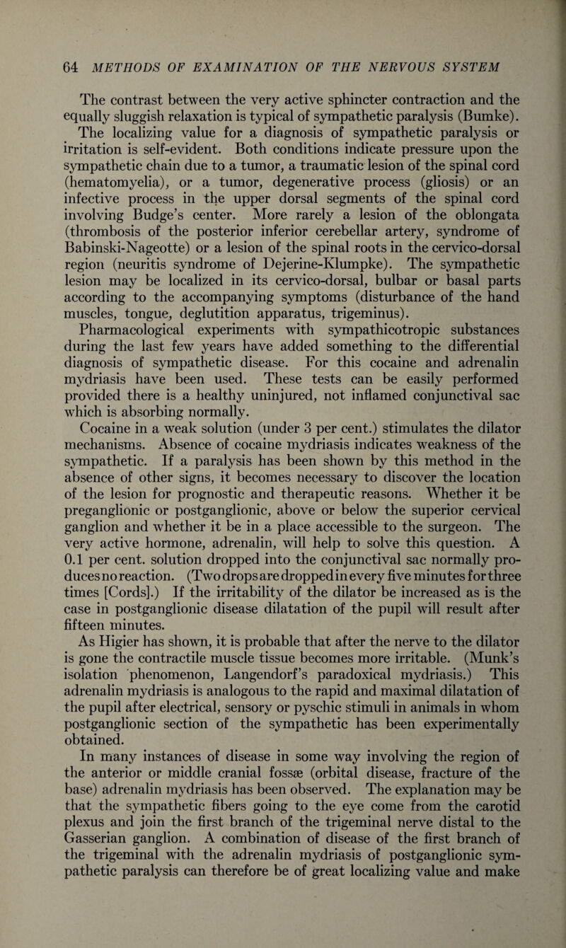 The contrast between the very active sphincter contraction and the equally sluggish relaxation is typical of sympathetic paralysis (Bumke). The localizing value for a diagnosis of sympathetic paralysis or irritation is self-evident. Both conditions indicate pressure upon the sympathetic chain due to a tumor, a traumatic lesion of the spinal cord (hematomyelia), or a tumor, degenerative process (gliosis) or an infective process in the upper dorsal segments of the spinal cord involving Budge’s center. More rarely a lesion of the oblongata (thrombosis of the posterior inferior cerebellar artery, syndrome of Babinski-Nageotte) or a lesion of the spinal roots in the cervico-dorsal region (neuritis syndrome of Dejerine-Klumpke). The sympathetic lesion may be localized in its cervico-dorsal, bulbar or basal parts according to the accompanying symptoms (disturbance of the hand muscles, tongue, deglutition apparatus, trigeminus). Pharmacological experiments with sympathicotropic substances during the last few years have added something to the differential diagnosis of sympathetic disease. For this cocaine and adrenalin mydriasis have been used. These tests can be easily performed provided there is a healthy uninjured, not inflamed conjunctival sac which is absorbing normally. Cocaine in a weak solution (under 3 per cent.) stimulates the dilator mechanisms. Absence of cocaine mydriasis indicates weakness of the sympathetic. If a paralysis has been shown by this method in the absence of other signs, it becomes necessary to discover the location of the lesion for prognostic and therapeutic reasons. Whether it be preganglionic or postganglionic, above or below the superior cervical ganglion and whether it be in a place accessible to the surgeon. The very active hormone, adrenalin, will help to solve this question. A 0.1 per cent, solution dropped into the conjunctival sac normally pro¬ duces no reaction. (Two drops are dropped in every five minutes for three times [Cords].) If the irritability of the dilator be increased as is the case in postganglionic disease dilatation of the pupil will result after fifteen minutes. As Higier has shown, it is probable that after the nerve to the dilator is gone the contractile muscle tissue becomes more irritable. (Munk’s isolation phenomenon, Langendorf’s paradoxical mydriasis.) This adrenalin mydriasis is analogous to the rapid and maximal dilatation of the pupil after electrical, sensory or pyschic stimuli in animals in whom postganglionic section of the sympathetic has been experimentally obtained. In many instances of disease in some way involving the region of the anterior or middle cranial fossae (orbital disease, fracture of the base) adrenalin mydriasis has been observed. The explanation may be that the sympathetic fibers going to the eye come from the carotid plexus and join the first branch of the trigeminal nerve distal to the Gasserian ganglion. A combination of disease of the first branch of the trigeminal with the adrenalin mydriasis of postganglionic sym¬ pathetic paralysis can therefore be of great localizing value and make