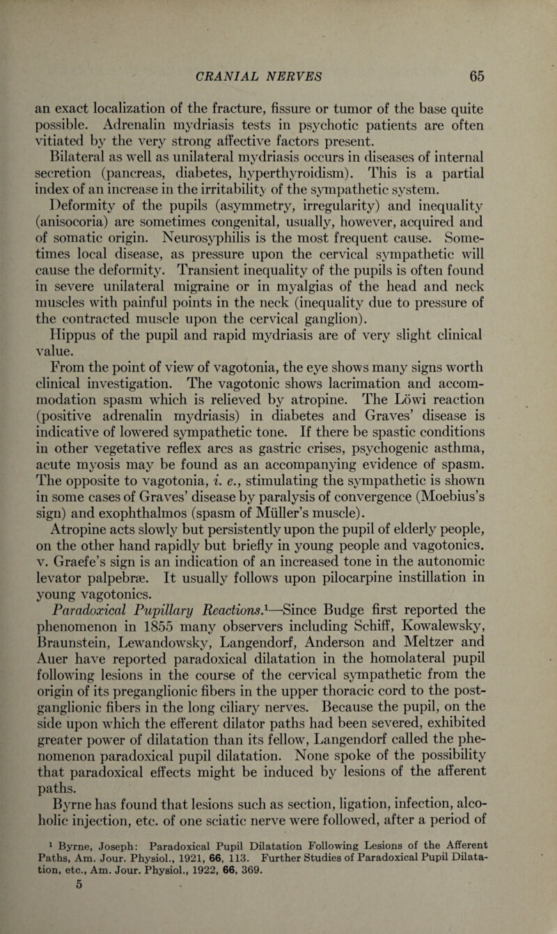 an exact localization of the fracture, fissure or tumor of the base quite possible. Adrenalin mydriasis tests in psychotic patients are often vitiated by the very strong affective factors present. Bilateral as well as unilateral mydriasis occurs in diseases of internal secretion (pancreas, diabetes, hyperthyroidism). This is a partial index of an increase in the irritability of the sympathetic system. Deformity of the pupils (asymmetry, irregularity) and inequality (anisocoria) are sometimes congenital, usually, however, acquired and of somatic origin. Neurosyphilis is the most frequent cause. Some¬ times local disease, as pressure upon the cervical sympathetic will cause the deformity. Transient inequality of the pupils is often found in severe unilateral migraine or in myalgias of the head and neck muscles with painful points in the neck (inequality due to pressure of the contracted muscle upon the cervical ganglion). Hippus of the pupil and rapid mydriasis are of very slight clinical value. From the point of view of vagotonia, the eye shows many signs worth clinical investigation. The vagotonic shows lacrimation and accom¬ modation spasm which is relieved by atropine. The Lowi reaction (positive adrenalin mydriasis) in diabetes and Graves’ disease is indicative of lowered sympathetic tone. If there be spastic conditions in other vegetative reflex arcs as gastric crises, psychogenic asthma, acute myosis may be found as an accompanying evidence of spasm. The opposite to vagotonia, i. e., stimulating the sympathetic is shown in some cases of Graves’ disease by paralysis of convergence (Moebius’s sign) and exophthalmos (spasm of Muller’s muscle). Atropine acts slowly but persistently upon the pupil of elderly people, on the other hand rapidly but briefly in young people and vagotonics. v. Graefe’s sign is an indication of an increased tone in the autonomic levator palpebrse. It usually follows upon pilocarpine instillation in young vagotonics. Paradoxical Pupillary Reactions.1—-Since Budge first reported the phenomenon in 1855 many observers including Schiff, Kowalewsky, Braunstein, Lewandowsky, Langendorf, Anderson and Meltzer and Auer have reported paradoxical dilatation in the homolateral pupil following lesions in the course of the cervical sympathetic from the origin of its preganglionic fibers in the upper thoracic cord to the post¬ ganglionic fibers in the long ciliary nerves. Because the pupil, on the side upon wrhich the efferent dilator paths had been severed, exhibited greater power of dilatation than its fellow, Langendorf called the phe¬ nomenon paradoxical pupil dilatation. None spoke of the possibility that paradoxical effects might be induced by lesions of the afferent paths. Byrne has found that lesions such as section, ligation, infection, alco¬ holic injection, etc. of one sciatic nerve were followed, after a period of 1 Byrne, Joseph: Paradoxical Pupil Dilatation Following Lesions of the Afferent Paths, Am. Jour. Physiol., 1921, 66, 113. Further Studies of Paradoxical Pupil Dilata¬ tion, etc., Am. Jour. Physiol., 1922, 66, 369. 5
