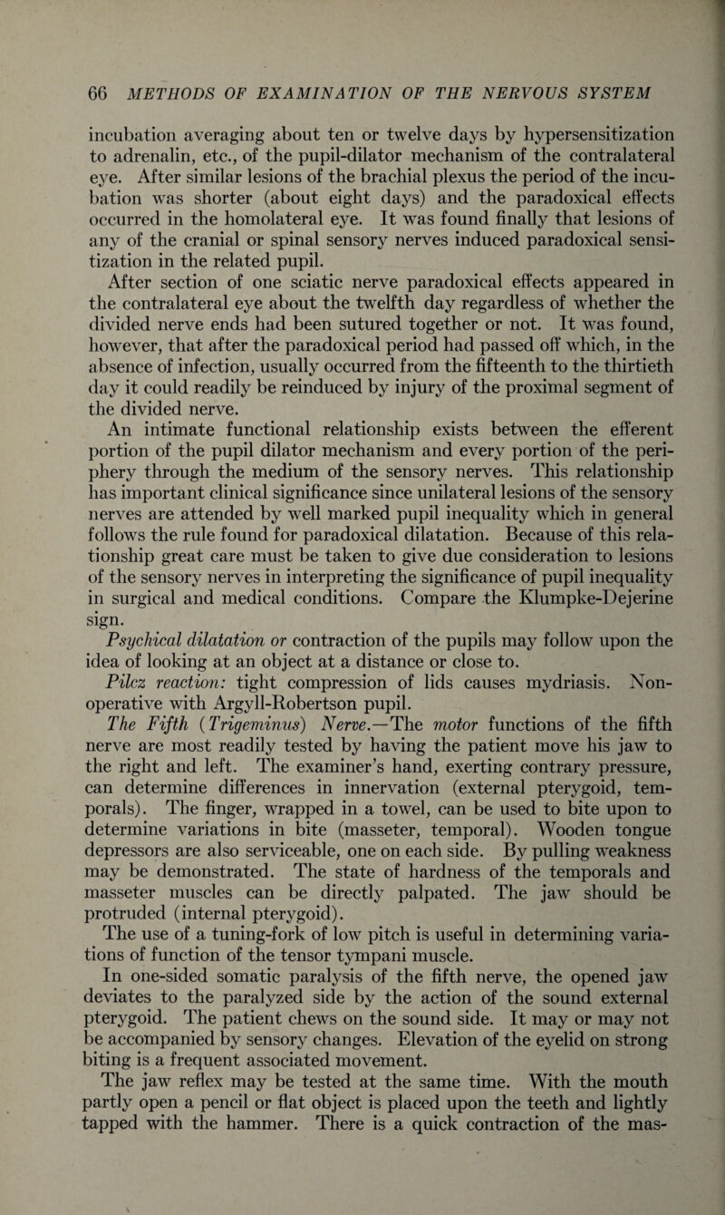 incubation averaging about ten or twelve days by hypersensitization to adrenalin, etc., of the pupil-dilator mechanism of the contralateral eye. After similar lesions of the brachial plexus the period of the incu¬ bation was shorter (about eight days) and the paradoxical effects occurred in the homolateral eye. It was found finally that lesions of any of the cranial or spinal sensory nerves induced paradoxical sensi¬ tization in the related pupil. After section of one sciatic nerve paradoxical effects appeared in the contralateral eye about the twelfth day regardless of whether the divided nerve ends had been sutured together or not. It was found, however, that after the paradoxical period had passed off which, in the absence of infection, usually occurred from the fifteenth to the thirtieth day it could readily be reinduced by injury of the proximal segment of the divided nerve. An intimate functional relationship exists between the efferent portion of the pupil dilator mechanism and every portion of the peri¬ phery through the medium of the sensory nerves. This relationship has important clinical significance since unilateral lesions of the sensory nerves are attended by well marked pupil inequality which in general follows the rule found for paradoxical dilatation. Because of this rela¬ tionship great care must be taken to give due consideration to lesions of the sensory nerves in interpreting the significance of pupil inequality in surgical and medical conditions. Compare the Klumpke-Dejerine sign. Psychical dilatation or contraction of the pupils may follow upon the idea of looking at an object at a distance or close to. Pilcz reaction: tight compression of lids causes mydriasis. Non¬ operative with Argyll-Robertson pupil. The Fifth (Trigeminus) Nerve—The motor functions of the fifth nerve are most readily tested by having the patient move his jaw to the right and left. The examiner’s hand, exerting contrary pressure, can determine differences in innervation (external pterygoid, tem¬ porals). The finger, wrapped in a towel, can be used to bite upon to determine variations in bite (masseter, temporal). Wooden tongue depressors are also serviceable, one on each side. By pulling weakness may be demonstrated. The state of hardness of the temporals and masseter muscles can be directly palpated. The jaw should be protruded (internal pterygoid). The use of a tuning-fork of low pitch is useful in determining varia¬ tions of function of the tensor tympani muscle. In one-sided somatic paralysis of the fifth nerve, the opened jaw deviates to the paralyzed side by the action of the sound external pterygoid. The patient chews on the sound side. It may or may not be accompanied by sensory changes. Elevation of the eyelid on strong biting is a frequent associated movement. The jaw reflex may be tested at the same time. With the mouth partly open a pencil or flat object is placed upon the teeth and lightly tapped with the hammer. There is a quick contraction of the mas-