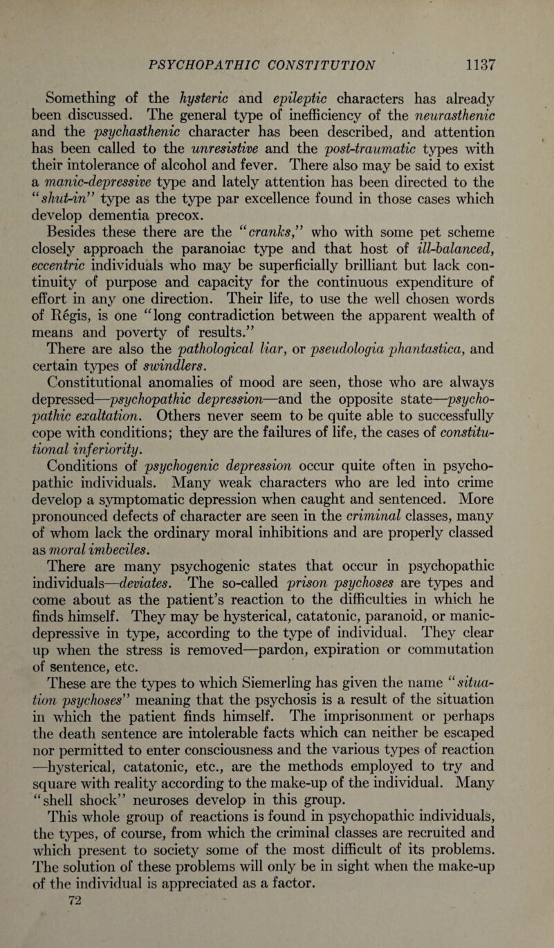 Something of the hysteric and epileptic characters has already been discussed. The general type of inefficiency of the neurasthenic and the psychasthenic character has been described, and attention has been called to the unresistive and the post-traumatic types with their intolerance of alcohol and fever. There also may be said to exist a manic-depressive type and lately attention has been directed to the “shut-in” type as the type par excellence found in those cases which develop dementia precox. Besides these there are the “cranks,” who with some pet scheme closely approach the paranoiac type and that host of ill-balanced, eccentric individuals who may be superficially brilliant but lack con¬ tinuity of purpose and capacity for the continuous expenditure of effort in any one direction. Their life, to use the well chosen words of Regis, is one “long contradiction between the apparent wealth of means and poverty of results.” There are also the pathological liar, or pseudologia phantastica, and certain types of swindlers. Constitutional anomalies of mood are seen, those who are always depressed—psychopathic depression—and the opposite state—psycho¬ pathic exaltation. Others never seem to be quite able to successfully cope with conditions; they are the failures of life, the cases of constitu¬ tional inferiority. Conditions of psychogenic depression occur quite often in psycho¬ pathic individuals. Many weak characters who are led into crime develop a symptomatic depression when caught and sentenced. More pronounced defects of character are seen in the criminal classes, many of whom lack the ordinary moral inhibitions and are properly classed as moral imbeciles. There are many psychogenic states that occur in psychopathic individuals—deviates. The so-called prison psychoses are types and come about as the patient’s reaction to the difficulties in which he finds himself. They may be hysterical, catatonic, paranoid, or manic- depressive in type, according to the type of individual. They clear up when the stress is removed—pardon, expiration or commutation of sentence, etc. These are the types to which Siemerling has given the name “situa¬ tion psychoses” meaning that the psychosis is a result of the situation in which the patient finds himself. The imprisonment or perhaps the death sentence are intolerable facts which can neither be escaped nor permitted to enter consciousness and the various types of reaction —hysterical, catatonic, etc., are the methods employed to try and square with reality according to the make-up of the individual. Many “shell shock” neuroses develop in this group. This whole group of reactions is found in psychopathic individuals, the types, of course, from which the criminal classes are recruited and which present to society some of the most difficult of its problems. The solution of these problems will only be in sight when the make-up of the individual is appreciated as a factor. 72