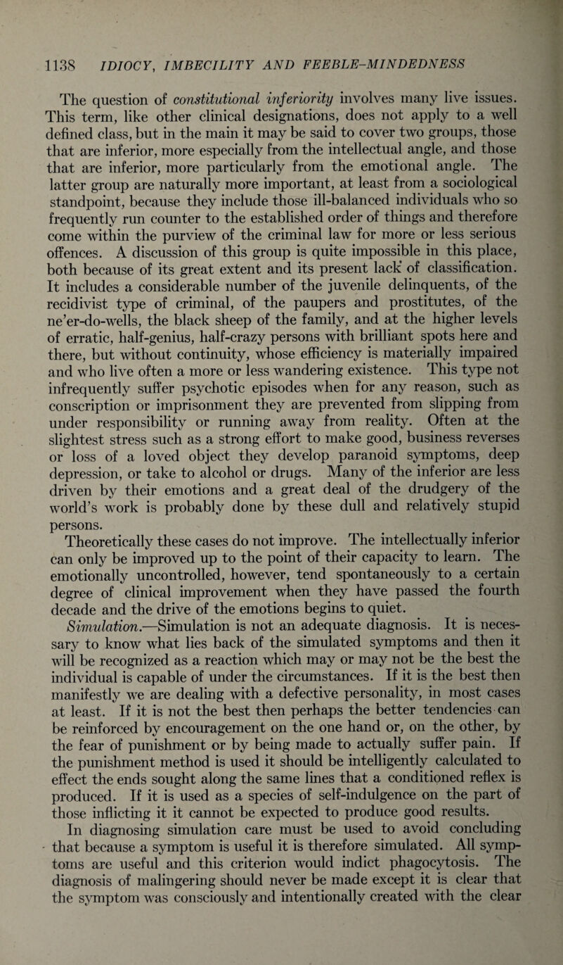 The question of constitutional inferiority involves many live issues. This term, like other clinical designations, does not apply to a well defined class, but in the main it may be said to cover two groups, those that are inferior, more especially from the intellectual angle, and those that are inferior, more particularly from the emotional angle. The latter group are naturally more important, at least from a sociological standpoint, because they include those ill-balanced individuals who so frequently run counter to the established order of things and therefore come within the purview of the criminal law for more or less serious offences. A discussion of this group is quite impossible in this place, both because of its great extent and its present lack’ of classification. It includes a considerable number of the juvenile delinquents, of the recidivist type of criminal, of the paupers and prostitutes, of the ne’er-do-wells, the black sheep of the family, and at the higher levels of erratic, half-genius, half-crazy persons with brilliant spots here and there, but without continuity, whose efficiency is materially impaired and who live often a more or less wandering existence. This type not infrequently suffer psychotic episodes when for any reason, such as conscription or imprisonment they are prevented from slipping from under responsibility or running away from reality. Often at the slightest stress such as a strong effort to make good, business reverses or loss of a loved object they develop paranoid symptoms, deep depression, or take to alcohol or drugs. Many of the inferior are less driven by their emotions and a great deal of the drudgery of the world’s work is probably done by these dull and relatively stupid persons. Theoretically these cases do not improve. The intellectually inferior can only be improved up to the point of their capacity to learn. The emotionally uncontrolled, however, tend spontaneously to a certain degree of clinical improvement when they have passed the fourth decade and the drive of the emotions begins to quiet. Simulation:—Simulation is not an adequate diagnosis. It is neces¬ sary to know what lies back of the simulated symptoms and then it will be recognized as a reaction which may or may not be the best the individual is capable of under the circumstances. If it is the best then manifestly we are dealing with a defective personality, in most cases at least. If it is not the best then perhaps the better tendencies can be reinforced by encouragement on the one hand or, on the other, by the fear of punishment or by being made to actually suffer pain. If the punishment method is used it should be intelligently calculated to effect the ends sought along the same lines that a conditioned reflex is produced. If it is used as a species of self-indulgence on the part of those inflicting it it cannot be expected to produce good results. In diagnosing simulation care must be used to avoid concluding - that because a symptom is useful it is therefore simulated. All symp¬ toms are useful and this criterion would indict phagocytosis. The diagnosis of malingering should never be made except it is clear that the symptom was consciously and intentionally created with the clear