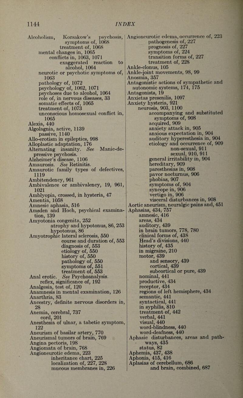 Alcoholism, Korsakow’s psychosis, symptoms of, 1068 treatment of, 1068 mental changes in, 1065 conflicts in, 1063, 1071 exaggerated reaction to alcohol, 1064 neurotic or psychotic symptoms of, 1063 pathology of, 1072 psychology of, 1062, 1071 psychoses due to alcohol, 1064 role of, in nervous diseases, 33 somatic effects of, 1065 treatment of, 1073 unconscious homosexual conflict in, 1065 Alexia, 440 Algolagnia, active, 1139 passive, 1140 Allo-erotism in epileptics, 998 Alloplastic adaptation, 176 Alternating insanity. See Manic-de¬ pressive psychosis. Alzheimer’s disease, 1106 Amaurosis. See Retinitis. Amaurotic family types of defectives, 1119 Ambitendency, 961 Ambivalence or ambivalency, 19, 961, 1021 Amblyopia, crossed, in hysteria, 47 Amentia, 1058 Amnesic aphasia, 516 Amsden and Hoch, psychical examina¬ tion, 139 Amyotonia congenita, 252 atrophy and hypotonus, 86, 253 hypotonus, 86 Amyotrophic lateral sclerosis, 550 course and duration of, 553 diagnosis of, 553 etiology of, 550 history of, 550 pathology of, 550 symptoms of, 551 treatment of, 553 Anal erotic. See Psychoanalysis. reflex, significance of, 192 Analgesia, test of, 120 Anamnesis in mental examination, 126 Anarthria, 83 Ancestry, definite nervous disorders in, 28 Anemia, cerebral, 737 cord, 201 Anesthesia of ulnar, a tabetic symptom, 122 Aneurism of basilar artery, 770 Aneurismal tumors of brain, 769 Angina pectoris, 198 Angiomata of brain, 768 Angioneurotic edema, 223 inheritance chart, 225 localization of, 227, 228 mucous membranes in, 226 Angioneurotic edema, occurrence of, 223 pathogenesis of, 227 prognosis of, 227 symptoms of, 224 transition forms of, 227 treatment of, 228 Ankle-clonus, 105 Ankle-joint movements, 98, 99 Anosmia, 357 Antagonistic actions of sympathetic and autonomic systems, 174, 175 Antagonists, 19 Anxietas presenilis, 1097 Anxiety hysteria, 921 neurosis, 903, 1100 accompanying and substituted symptoms of, 908 acquired, 909 anxiety attack in, 905 anxious expectation in, 904 auditory hyperesthesia in, 904 etiology and occurrence of, 909 non-sexual, 911 sexual, 910, 911 general irritability in, 904 hereditary, 909 paresthesias in, 908 pavor nocturnus, 906 phobias, 907 symptoms of, 904 syncope in, 906 vertigo in, 906 visceral disturbances in, 908 Aortic aneurism, neuralgic pains and, 451 Aphasias, 434, 757 amnesic, 416 areas, 434 auditory, 439 in brain tumors, 778, 780 clinical forms of, 438 Head’s divisions, 440 history of, 435 in migraine, 210 motor, 439 and sensory, 439 cortical, 439 subcortical or pure, 439 nominal, 441 productive, 434 receptor, 434 regions of left hemisphere, 434 semantic, 441 syntactical, 441 in syphilis, 810 treatment of, 442 verbal, 441 visual, 440 word-blindness, 440 word-deafness, 440 Aphasic disturbances, areas and path¬ ways, 435 status, 82 Aphemia, 437, 438 Aphonia, 415, 416 Aplasias of cerebellum, 686 and brain, combined, 687