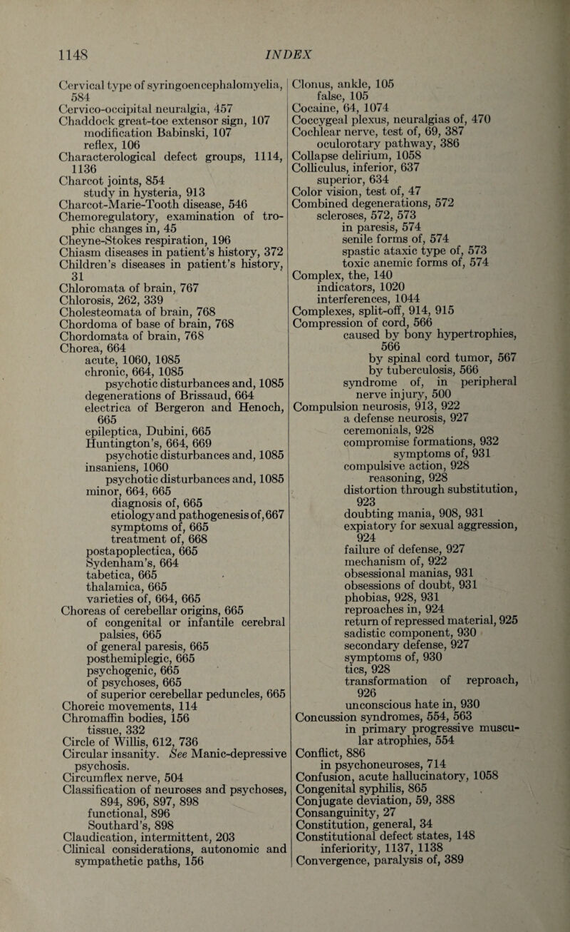 Cervical type of syringoencephalomyelia, | 584 Cervico-occipital neuralgia, 457 Chacldock great-toe extensor sign, 107 modification Babinski, 107 reflex, 106 Characterological defect groups, 1114, 1136 Charcot joints, 854 study in hysteria, 913 Charcot-Marie-Tooth disease, 546 Chemoregulatory, examination of tro¬ phic changes in, 45 Cheyne-Stokes respiration, 196 Chiasm diseases in patient’s history, 372 Children’s diseases in patient’s history, 31 Chloromata of brain, 767 Chlorosis, 262, 339 Cholesteomata of brain, 768 Chordoma of base of brain, 768 Chordomata of brain, 768 Chorea, 664 acute, 1060, 1085 chronic, 664, 1085 psychotic disturbances and, 1085 degenerations of Brissaud, 664 electrica of Bergeron and Henoch, 665 epileptica, Dubini, 665 Huntington’s, 664, 669 psychotic disturbances and, 1085 insaniens, 1060 psychotic disturbances and, 1085 minor, 664, 665 diagnosis of, 665 etiology and pathogenesis of, 667 symptoms of, 665 treatment of, 668 postapoplectica, 665 Sydenham’s, 664 tabetica, 665 thalamica, 665 varieties of, 664, 665 Choreas of cerebellar origins, 665 of congenital or infantile cerebral palsies, 665 of general paresis, 665 posthemiplegic, 665 psychogenic, 665 of psychoses, 665 of superior cerebellar peduncles, 665 Choreic movements, 114 Chromaffin bodies, 156 tissue, 332 Circle of Willis, 612, 736 Circular insanity. See Manic-depressive psychosis. Circumflex nerve, 504 Classification of neuroses and psychoses, 894, 896, 897, 898 functional, 896 Southard’s, 898 Claudication, intermittent, 203 Clinical considerations, autonomic and sympathetic paths, 156 Clonus, ankle, 105 false, 105 Cocaine, 64, 1074 Coccygeal plexus, neuralgias of, 470 Cochlear nerve, test of, 69, 387 oculorotary pathway, 386 Collapse delirium, 1058 Colliculus, inferior, 637 superior, 634 Color vision, test of, 47 Combined degenerations, 572 scleroses, 572, 573 in paresis, 574 senile forms of, 574 spastic ataxic type of, 573 toxic anemic forms of, 574 Complex, the, 140 indicators, 1020 interferences, 1044 Complexes, split-off, 914, 915 Compression of cord, 566 caused by bony hypertrophies, 566 by spinal cord tumor, 567 by tuberculosis, 566 syndrome of, in peripheral nerve injury, 500 Compulsion neurosis, 913, 922 a defense neurosis, 927 ceremonials, 928 compromise formations, 932 symptoms of, 931 compulsive action, 928 reasoning, 928 distortion through substitution, 923 doubting mania, 908, 931 expiatory for sexual aggression, 924 failure of defense, 927 mechanism of, 922 obsessional manias, 931 obsessions of doubt, 931 phobias, 928, 931 reproaches in, 924 return of repressed material, 925 sadistic component, 930 secondary defense, 927 symptoms of, 930 tics, 928 transformation of reproach, 926 unconscious hate in, 930 Concussion syndromes, 554, 563 in primary progressive muscu¬ lar atrophies, 554 Conflict, 886 in psychoneuroses, 714 Confusion, acute hallucinatory, 1058 Congenital syphilis, 865 Conjugate deviation, 59, 388 Consanguinity, 27 Constitution, general, 34 Constitutional defect states, 148 inferiority, 1137, 1138 Convergence, paralysis of, 389