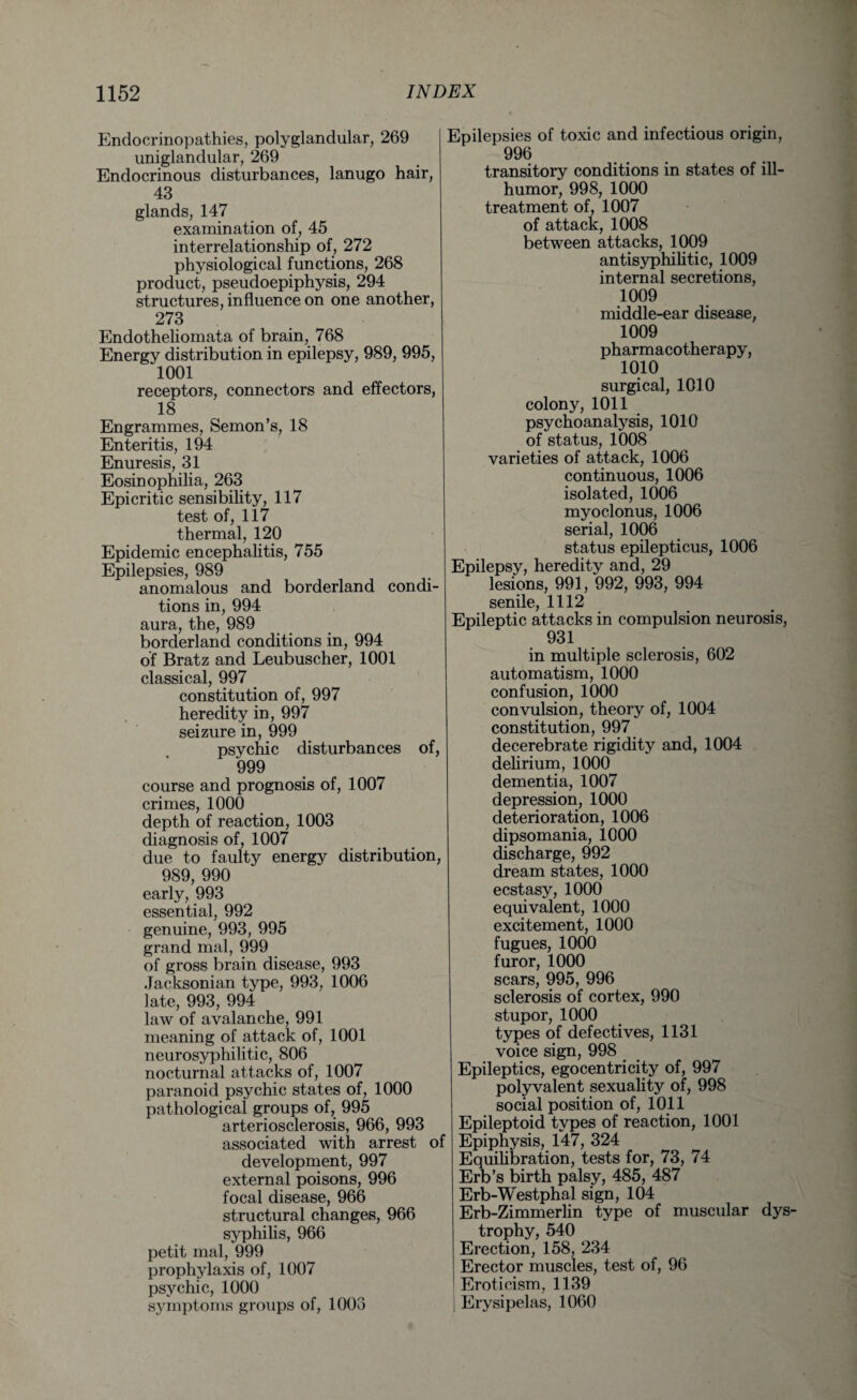 Endocrinopathies, polyglandular, 269 uniglandular, 269 Endocrinous disturbances, lanugo hair, 43 glands, 147 examination of, 45 interrelationship of, 272 physiological functions, 268 product, pseudoepiphysis, 294 structures, influence on one another, 273 Endotheliomata of brain, 768 Energy distribution in epilepsy, 989, 995, 1001 receptors, connectors and effectors, 18 Engrammes, Semon’s, 18 Enteritis, 194 Enuresis, 31 Eosinophilia, 263 Epicritic sensibility, 117 test of, 117 thermal, 120 Epidemic encephalitis, 755 Epilepsies, 989 anomalous and borderland condi¬ tions in, 994 aura, the, 989 borderland conditions in, 994 of Bratz and Leubuscher, 1001 classical, 997 _ constitution of, 997 heredity in, 997 seizure in, 999 psychic disturbances of, 999 course and prognosis of, 1007 crimes, 1000 depth of reaction, 1003 diagnosis of, 1007 due to faulty energy distribution, 989, 990 early, 993 essential, 992 genuine, 993, 995 grand mal, 999 of gross brain disease, 993 Jacksonian type, 993, 1006 late, 993, 994 law of avalanche, 991 meaning of attack of, 1001 neurosyphilitic, 806 nocturnal attacks of, 1007 paranoid psychic states of, 1000 pathological groups of, 995 arteriosclerosis, 966, 993 associated with arrest of development, 997 external poisons, 996 focal disease, 966 structural changes, 966 syphilis, 966 petit mal, 999 prophylaxis of, 1007 psychic, 1000 symptoms groups of, 1003 Epilepsies of toxic and infectious origin, 996 transitory conditions in states of ill- humor, 998, 1000 treatment of, 1007 of attack, 1008 between attacks, 1009 antisyphilitic, 1009 internal secretions, 1009 middle-ear disease, 1009 pharmacotherapy, 1010 surgical, 1010 colony, 1011 psychoanalysis, 1010 of status, 1008 varieties of attack, 1006 continuous, 1006 isolated, 1006 myoclonus, 1006 serial, 1006 status epilepticus, 1006 Epilepsy, heredity and, 29 lesions, 991, 992, 993, 994 senile, 1112 Epileptic attacks in compulsion neurosis, 931 in multiple sclerosis, 602 automatism, 1000 confusion, 1000 convulsion, theory of, 1004 constitution, 997 decerebrate rigidity and, 1004 delirium, 1000 dementia, 1007 depression, 1000 deterioration, 1006 dipsomania, 1000 discharge, 992 dream states, 1000 ecstasy, 1000 equivalent, 1000 excitement, 1000 fugues, 1000 furor, 1000 scars, 995, 996 sclerosis of cortex, 990 stupor, 1000 types of defectives, 1131 voice sign, 998 Epileptics, egocentricity of, 997 polyvalent sexuality of, 998 social position of, 1011 Epileptoid types of reaction, 1001 Epiphysis, 147, 324 Equilibration, tests for, 73, 74 Erb’s birth palsy, 485, 487 Erb-Westphal sign, 104 Erb-Zimmerlin type of muscular dys¬ trophy, 540 Erection, 158, 234 Erector muscles, test of, 96 Eroticism, 1139 Erysipelas, 1060