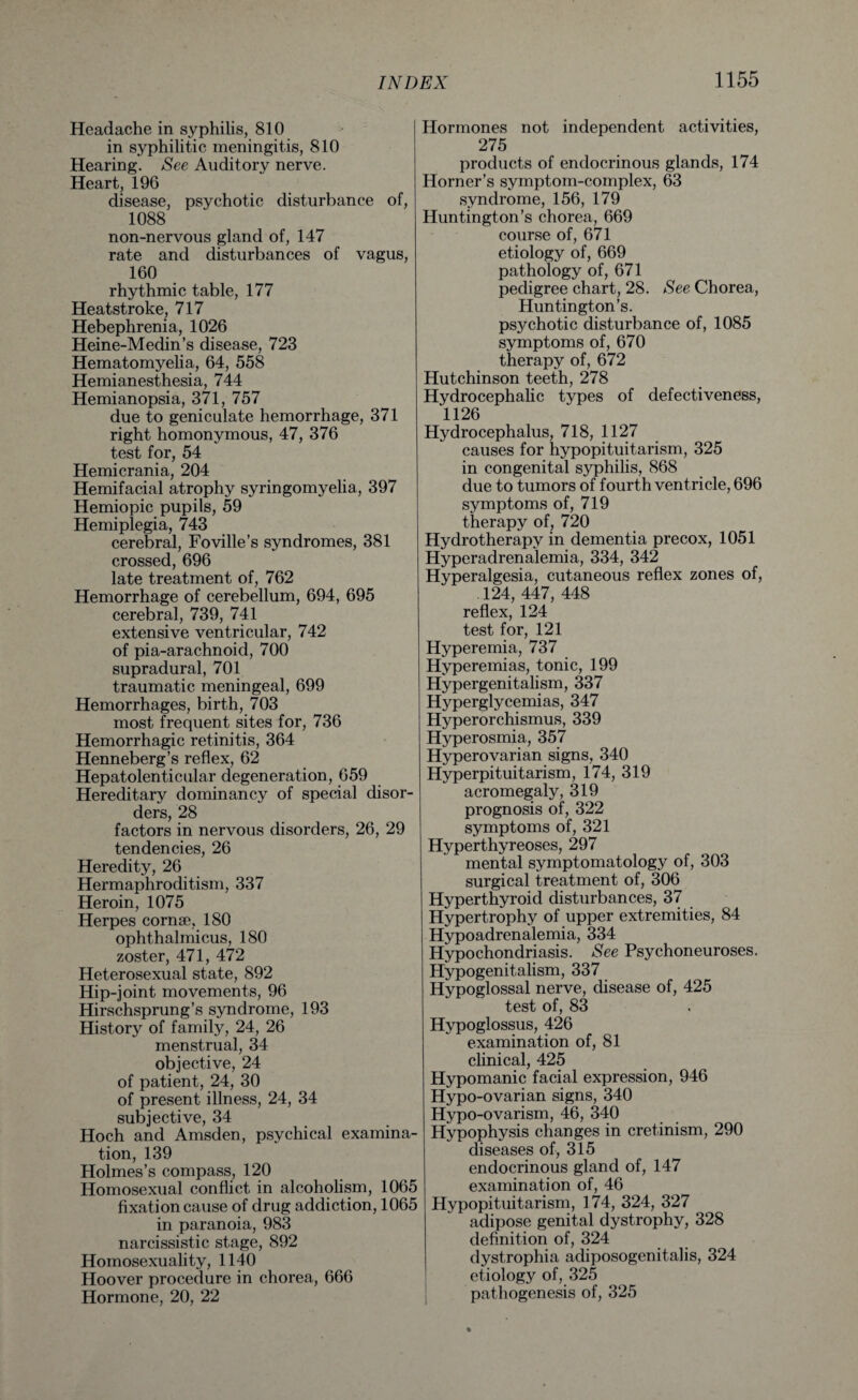 Headache in syphilis, 810 in syphilitic meningitis, 810 Hearing. See Auditory nerve. Heart, 196 disease, psychotic disturbance of, 1088 non-nervous gland of, 147 rate and disturbances of vagus, 160 rhythmic table, 177 Heatstroke, 717 Hebephrenia, 1026 Heine-Medin’s disease, 723 Hematomyelia, 64, 558 Hemianesthesia, 744 Hemianopsia, 371, 757 due to geniculate hemorrhage, 371 right homonymous, 47, 376 test for, 54 Hemicrania, 204 Hemifacial atrophy syringomyelia, 397 Hemiopic pupils, 59 Hemiplegia, 743 cerebral, Foville’s syndromes, 381 crossed, 696 late treatment of, 762 Hemorrhage of cerebellum, 694, 695 cerebral, 739, 741 extensive ventricular, 742 of pia-arachnoid, 700 supradural, 701 traumatic meningeal, 699 Hemorrhages, birth, 703 most frequent sites for, 736 Hemorrhagic retinitis, 364 Henneberg’s reflex, 62 Hepatolenticular degeneration, 659 Hereditary dominancy of special disor¬ ders, 28 factors in nervous disorders, 26, 29 tendencies, 26 Heredity, 26 Hermaphroditism, 337 Heroin, 1075 Herpes cornae, 180 ophthalmicus, 180 zoster, 471, 472 Heterosexual state, 892 Hip-joint movements, 96 Hirschsprung’s syndrome, 193 History of family, 24, 26 menstrual, 34 objective, 24 of patient, 24, 30 of present illness, 24, 34 subjective, 34 Hoch and Amsden, psychical examina¬ tion, 139 Holmes’s compass, 120 Homosexual conflict in alcoholism, 1065 fixation cause of drug addiction, 1065 in paranoia, 983 narcissistic stage, 892 Homosexuality, 1140 Hoover procedure in chorea, 666 Hormone, 20, 22 Hormones not independent activities, 275 products of endocrinous glands, 174 Horner’s symptom-complex, 63 syndrome, 156, 179 Huntington’s chorea, 669 course of, 671 etiology of, 669 pathology of, 671 pedigree chart, 28. See Chorea, Huntington’s. psychotic disturbance of, 1085 symptoms of, 670 therapy of, 672 Hutchinson teeth, 278 Hydrocephalic types of defectiveness, 1126 Hydrocephalus, 718, 1127 causes for hypopituitarism, 325 in congenital syphilis, 868 due to tumors of fourth ventricle, 696 symptoms of, 719 therapy of, 720 Hydrotherapy in dementia precox, 1051 Hyperadrenalemia, 334, 342 Hyperalgesia, cutaneous reflex zones of, .124, 447, 448 reflex, 124 test for, 121 Hyperemia, 737 Hyperemias, tonic, 199 Hypergenitalism, 337 Hyperglycemias, 347 Hyperorchismus, 339 Hyperosmia, 357 Hyperovarian signs, 340 Hyperpituitarism, 174, 319 acromegaly, 319 prognosis of, 322 symptoms of, 321 Hyperthyreoses, 297 mental symptomatology of, 303 surgical treatment of, 306 Hyperthyroid disturbances, 37 Hypertrophy of upper extremities, 84 Hypoadrenalemia, 334 Hypochondriasis. See Psychoneuroses. Hypogenitalism, 337 Hypoglossal nerve, disease of, 425 test of, 83 Hypoglossus, 426 examination of, 81 clinical, 425 Hypomanic facial expression, 946 Hypo-ovarian signs, 340 Hypo-ovarism, 46, 340 Hypophysis changes in cretinism, 290 diseases of, 315 endocrinous gland of, 147 examination of, 46 Hypopituitarism, 174, 324, 327 adipose genital dystrophy, 328 definition of, 324 dystrophia adiposogenitalis, 324 etiology of, 325 pathogenesis of, 325