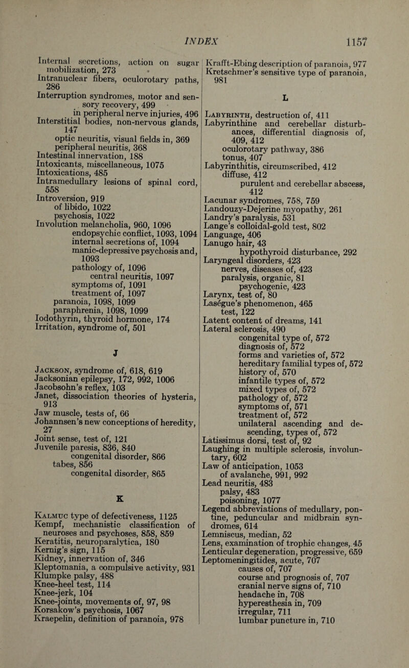 Internal secretions, action on sugar mobilization, 273 • Intranuclear fibers, oculorotary paths, 286 Interruption syndromes, motor and sen¬ sory recovery, 499 in peripheral nerve injuries, 496 Interstitial bodies, non-nervous glands, 147 optic neuritis, visual fields in, 369 peripheral neuritis, 368 Intestinal innervation, 188 Intoxicants, miscellaneous, 1075 Intoxications, 485 Intramedullary lesions of spinal cord, 558 Introversion, 919 of libido, 1022 psychosis, 1022 Involution melancholia, 960, 1096 endopsychic conflict, 1093,1094 internal secretions of, 1094 manic-depressive psychosis and, 1093 pathology of, 1096 central neuritis, 1097 symptoms of, 1091 treatment of, 1097 paranoia, 1098, 1099 paraphrenia, 1098, 1099 Iodothyrin, thyroid hormone, 174 Irritation, syndrome of, 501 J Jackson, syndrome of, 618, 619 Jacksonian epilepsy, 172, 992, 1006 Jacobsohn’s reflex, 103 Janet, dissociation theories of hysteria, 913 Jaw muscle, tests of, 66 Johannsen’s new conceptions of heredity, Joint sense, test of, 121 Juvenile paresis, 836, 840 congenital disorder, 866 tabes, 856 congenital disorder, 865 K Kalmuc type of defectiveness, 1125 Kempf, mechanistic classification of neuroses and psychoses, 858, 859 Keratitis, neuroparalytica, 180 Kernig’s sign, 115 Kidney, innervation of, 346 Kleptomania, a compulsive activity, 931 Klumpke palsy, 488 Knee-heel test, 114 Knee-jerk, 104 Knee-joints, movements of, 97, 98 Korsakow’s psychosis, 1067 Kraepelin, definition of paranoia, 978 Krafft-Ebing description of paranoia, 977 Kretschmer’s sensitive type of paranoia, 981 L Labyrinth, destruction of, 411 Labyrinthine and cerebellar disturb¬ ances, differential diagnosis of, 409, 412 oculorotary pathway, 386 tonus, 407 Labyrinthitis, circumscribed, 412 diffuse, 412 purulent and cerebellar abscess, 412 Lacunar syndromes, 758, 759 Landouzy-Dejerine myopathy, 261 Landry’s paralysis, 531 Lange’s colloidal-gold test, 802 Language, 406 Lanugo hair, 43 hypothyroid disturbance, 292 Laryngeal disorders, 423 nerves, diseases of, 423 paralysis, organic, 81 psychogenic, 423 Larynx, test of, 80 Lasegue’s phenomenon, 465 test, 122 Latent content of dreams, 141 Lateral sclerosis, 490 congenital type of, 572 diagnosis of, 572 forms and varieties of, 572 hereditary familial types of, 572 history of, 570 infantile types of, 572 mixed types of, 572 pathology of, 572 symptoms of, 571 treatment of, 572 unilateral ascending and de¬ scending, types of, 572 Latissimus dorsi, test of, 92 Laughing in multiple sclerosis, involun¬ tary, 602 Law of anticipation, 1053 of avalanche, 991, 992 Lead neuritis, 483 palsy, 483 poisoning, 1077 Legend abbreviations of medullary, pon¬ tine, peduncular and midbrain syn¬ dromes, 614 Lemniscus, median, 52 Lens, examination of trophic changes, 45 Lenticular degeneration, progressive, 659 Leptomeningitides, acute, 707 causes of, 707 course and prognosis of, 707 cranial nerve signs of, 710 headache in, 708 hyperesthesia in, 709 irregular, 711 lumbar puncture in, 710