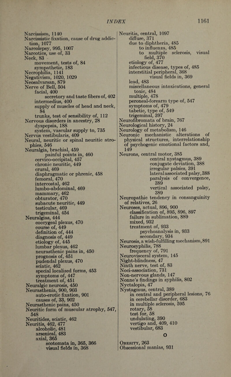 Narcissism, 1140 Narcissistic fixation, cause of drug addic¬ tion, 1077 Narcolepsy, 995, 1007 Narcotics, use of, 33 Neck, 83 - movement, tests of, 84 sympathetic, 183 Necrophilia, 1141 Negativism, 1020, 1029 Neosalvarsan, 879 Nerve of Bell, 504 facial, 400 secretory and taste fibers of, 402 intermedius, 400 supply of muscles of head and neck, 84 trunks, test of sensibility of, 112 Nervous disorders in ancestry, 28 dyspepsia, 188 system, vascular supply to, 735 Nervus vestibularis, 409 Neural, neuritic or spinal neuritic atro¬ phies, 546 Neuralgia, brachial, 459 painful points in, 460 cervico-occipital, 457 chronic neuritic, 449 crural, 469 diaphragmatic or phrenic, 458 femoral, 470 intercostal, 462 lumbo-abdominal, 469 mammary, 462 obturator, 470 subacute neuritic, 449 testicular, 469 trigeminal, 454 Neuralgias, 444 coccygeal plexus, 470 course of, 449 definition of, 444 diagnosis of, 449 etiology of, 445 lumbar plexus, 462 neurasthenic pains in, 450 prognosis of, 451 pudendal plexus, 470 sciatic, 462 special localized forms, 453 symptoms of, 447 treatment of, 451 Neuralgic neurosis, 450 Neurasthenia, 900, 903 auto-erotic fixation, 901 causes of, 33, 902 Neurasthenic pains, 450 Neuritic form of muscular atrophy, 547, 548 Neuritides, sciatic, 462 Neuritis, 462, 477 alcoholic, 481 arsenical, 483 axial, 365 scotomata in, 365, 366 visual fields in, 368 Neuritis, central, 1097 diffuse, 371 due to diphtheria, 485 to influenza, 485 to multiple sclerosis, visual field, 370 etiology of, 477 infectious disease, types of, 485 interstitial peripheral, 368 visual fields in, 369 lead, 483 miscellaneous intoxications, general toxic, 484 multiple, 478 peroneal-forearm type of, 547 symptoms of, 479 tabetic, type of, 549 trigeminal, 397 Neurofibromata of brain, 767 Neurological history, 24 Neurology of metabolism, 146 Neuronic mechanistic alterations of physical structures, interrelationship of psychogenic emotional factors and, 149 Neurons, central motor, 385 central nystagmus, 389 conjugate deviation, 388 irregular palsies, 391 lateral associated palsy, 388 paralysis of convergence, 389 vertical associated palsy, 389 Neuropathic tendency in consanguinity of relatives, 26 Neuroses, actual, 896, 900 classification of, 895, 896, 897 failure in sublimation, 889 mixed, 932 treatment of, 933 psychoanalysis in, 933 secondary, 934 Neurosis, a wish-fulfilling mechanism, 891 Neurosyphilis, 788 frequency of, 791 Neurovisceral system, 145 Night-blindness, 47 Ninth nerve, test of, 83 Noci-association, 731 Non-nervous glands, 147 Nonne’s findings in syphilis, 802 Nyctalopia, 47 Nystagmus, central, 389 in central and peripheral lesions, 76 in cerebellar disorder, 683 in multiple sclerosis, 595 rotary, 58 test for, 58 undulating, 390 vertigo and, 409, 410 vestibular, 683 O Obesity, 263 Obsessional manias, 931