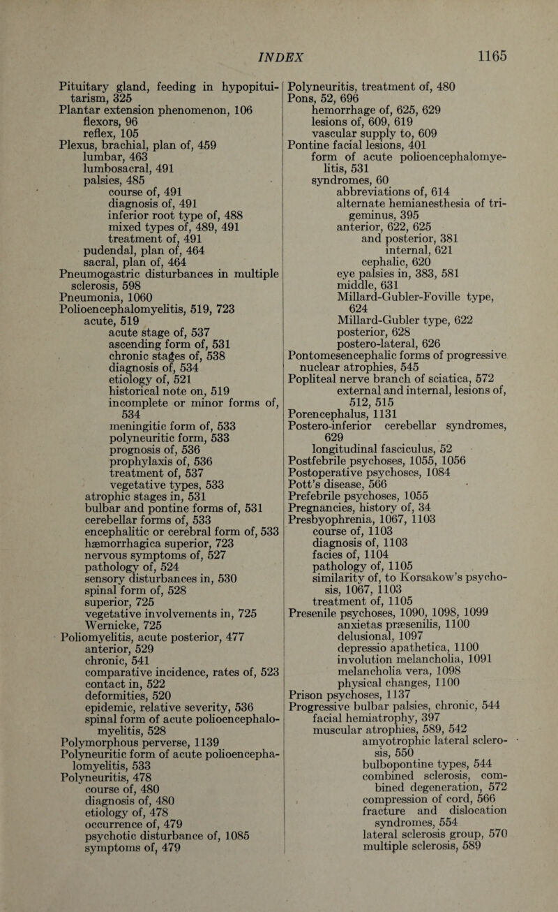 Pituitary gland, feeding in hypopitui¬ tarism, 325 Plantar extension phenomenon, 106 flexors, 96 reflex, 105 Plexus, brachial, plan of, 459 lumbar, 463 lumbosacral, 491 palsies, 485 course of, 491 diagnosis of, 491 inferior root type of, 488 mixed types of, 489, 491 treatment of, 491 pudendal, plan of, 464 sacral, plan of, 464 Pneumogastric disturbances in multiple sclerosis, 598 Pneumonia, 1060 Polioencephalomyelitis, 519, 723 acute, 519 acute stage of, 537 ascending form of, 531 chronic stages of, 538 diagnosis of, 534 etiology of, 521 historical note on, 519 incomplete or minor forms of, 534 meningitic form of, 533 polyneuritic form, 533 prognosis of, 536 prophylaxis of, 536 treatment of, 537 vegetative types, 533 atrophic stages in, 531 bulbar and pontine forms of, 531 cerebellar forms of, 533 encephalitic or cerebral form of, 533 haemorrhagica superior, 723 nervous symptoms of, 527 pathology of, 524 sensory disturbances in, 530 spinal form of, 528 superior, 725 vegetative involvements in, 725 Wernicke, 725 Poliomyelitis, acute posterior, 477 anterior, 529 chronic, 541 comparative incidence, rates of, 523 contact in, 522 deformities, 520 epidemic, relative severity, 536 spinal form of acute polioencephalo¬ myelitis, 528 Polymorphous perverse, 1139 Polyneuritic form of acute polioencepha¬ lomyelitis, 533 Polyneuritis, 478 course of, 480 diagnosis of, 480 etiology of, 478 occurrence of, 479 psychotic disturbance of, 1085 symptoms of, 479 Polyneuritis, treatment of, 480 Pons, 52, 696 hemorrhage of, 625, 629 lesions of, 609, 619 vascular supply to, 609 Pontine facial lesions, 401 form of acute polioencephalomye¬ litis, 531 syndromes, 60 abbreviations of, 614 alternate hemianesthesia of tri¬ geminus, 395 anterior, 622, 625 and posterior, 381 internal, 621 cephalic, 620 eye palsies in, 383, 581 middle, 631 Millard-Gubler-Foville type, 624 Millard-Gubler type, 622 posterior, 628 postero-lateral, 626 Pontomesencephalic forms of progressive nuclear atrophies, 545 Popliteal nerve branch of sciatica, 572 external and internal, lesions of, 512, 515 Porencephalus, 1131 Postero-inferior cerebellar syndromes, 629 longitudinal fasciculus, 52 Postfebrile psychoses, 1055, 1056 Postoperative psychoses, 1084 Pott’s disease, 566 Prefebrile psychoses, 1055 Pregnancies, history of, 34 Presbyophrenia, 1067, 1103 course of, 1103 diagnosis of, 1103 facies of, 1104 pathology of, 1105 similarity of, to Korsakow’s psycho¬ sis, 1067, 1103 treatment of, 1105 Presenile psychoses, 1090, 1098, 1099 anxietas praesenilis, 1100 delusional, 1097 depressio apathetica, 1100 involution melancholia, 1091 melancholia vera, 1098 physical changes, 1100 Prison psychoses, 1137 Progressive bulbar palsies, chronic, 544 facial hemiatrophy, 397 muscular atrophies, 589, 542 amyotrophic lateral sclero¬ sis, 550 bulbopontine types, 544 combined sclerosis, com¬ bined degeneration, 572 compression of cord, 566 fracture and dislocation syndromes, 554 lateral sclerosis group, 570 multiple sclerosis, 589