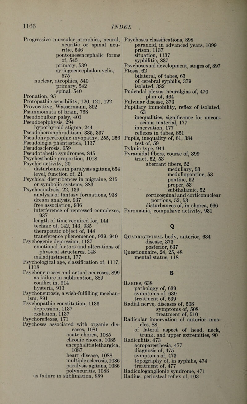 Progressive muscular atrophies, neural, neuritic or spinal neu- ritic, 546 pontomesencephalic forms of, 545 primary, 539 syringoencephalomyelia, ‘ 575 nuclear, atrophies, 540 primary, 542 spinal, 540 Pronation, 95 Protopathic sensibility, 120, 121, 122 Provocative, Wassermann, 802 Psammomata of brain, 768 Pseudobulbar palsy, 401 Pseudoepiphysis, 294 hypothyroid stigma, 244 Pseudohermaphroditism, 335, 337 Pseudohypertrophic myopathy, 255, 256 Pseudologia phantastica, 1137 Pseudosclerosis, 659 Pseudotabetic syndromes, 845 Psychesthetic proportion, 1018 Psychic activity, 20 disturbances in paralysis agitans, 654 level, function of, 21 Psychical disturbances in migraine, 215 or symbolic systems, 883 Psychoanalysis, 22, 139 analysis of fantasy formations, 938 dream analysis, 937 free association, 936 interference of repressed complexes, 937 length of time required for, 144 technic of, 142, 143, 935 therapeutic object of, 144 transference phenomenon, 939, 940 Psychogenic depression, 1137 emotional factors and alterations of physical structures, 148 maladjustment, 177 Psychological age, classification of, 1117, 1118 Psychoneuroses and actual neuroses, 899 as failure in sublimation, 889 conflict in, 914 hysteria, 913 Psychoneurosis, a wish-fulfilling mechan¬ ism, 891 Psychopathic constitution, 1136 depression, 1137 exalation, 1137 Psychoreflexes, 171 Psychoses associated with organic dis¬ eases, 1081 acute chorea, 1085 chronic chorea, 1085 encephalitis lethargica, 1087 heart disease, 1088 multiple sclerosis, 1086 paralysis agitans, 1086 polyneuritis, 1088 as failure in sublimation, 889 Psychoses classifications, 898 paranoid, in advanced years, 1099 prison, 1137 situation, 1137 syphilitic, 837 Psychosexual development, stages of, 897 Ptosis, 62 bilateral, of tabes, 63 of cerebral syphilis, 379 isolated, 382 Pudendal plexus, neuralgias of, 470 plan of, 464 Pulvinar disease, 373 Pupillary immobility, reflex of isolated, 63 inequalities, significance for uncon¬ scious material, 177 innervation, 177 reflexes in tabes, 851 Pupils, inequality of, 61, 384 test of, 59 Pyknic type, 944 Pyramidal fibers, course of, 399 tract, 52, 53 aberrant fibers, 52 medullary, 53 medullopontine, 53 pontine, 52 proper, 53 subthalamic, 52 corticospinal and corticonuclear portions, 52, 53 disturbances of, in chorea, 666 Pyromania, compulsive activity, 931 Q Quadrigeminal body, anterior, 634 disease, 373 posterior, 637 Questionnaire, 24, 25, 48 mental status, 118 R Rabies, 638 pathology of, 639 symptoms of, 639 treatment of, 639 Radial nerve, diseases of, 508 symptoms of, 508 treatment of, 510 Radicular innervation of anterior mus¬ cles, 88 of lateral aspect of head, neck, trunk, and upper extremities, 90 Radiculitis, 473 acroparesthesia, 477 diagnosis of, 475 symptoms of, 473 topography of, in syphilis, 474 treatment of, 477 Radiculoganglionic syndrome, 471 Radius, periosteal reflex of, 103