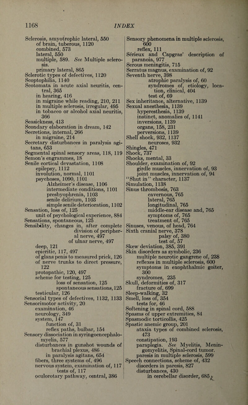 Sclerosis, amyotrophic lateral, 550 of brain, tuberous, 1120 combined, 573 lateral, 550 multiple, 589. See Multiple sclero¬ sis. primary lateral, 865 Sclerotic types of defectives, 1120 Scoptophiha, 1140 Scotomata in acute axial neuritis, cen¬ tral, 365 in hearing, 416 in migraine while reading, 210, 211 in multiple sclerosis, irregular, 495 in tobacco or alcohol axial neuritis, 366 Seasickness, 413 Scondary elaboration in dream, 142 Secretions, internal, 266 in migraine, 214 Secretary disturbances in paralysis agi- tans, 653 Segmental spinal sensory areas, 118, 119 Semon’s engrammes, 18 Senile cortical devastation, 1108 epilepsy, 1112 involution, normal, 1101 psychoses, 1090, 1101 Alzheimer’s disease, 1106 intermediate conditions, 1101 presbyophrenia, 1103 senile delirium, 1103 simple senile deterioration, 1102 Sensation, loss of, 125 unit of psychological experience, 884 Sensations, spontaneous, 125 Sensibility, changes in, after complete division of peripher¬ al nerve, 497 of ulnar nerve, 497 deep, 121 epicritic, 117, 497 of glans penis to measured prick, 126 of nerve trunks to direct pressure, 122 protopathic, 120, 497 scheme for testing, 125 loss of sensation, 125 spontaneous sensations, 125 testicular, 126 Sensorial types of defectives, 1132, 1133 Sensorimotor activity, 20 examination, 46 neurology, 349 system, 147 function of, 31 reflex paths, bulbar, 154 Sensory dissociation in syringoencephalo¬ myelia, 577 disturbances in gunshot wounds of brachial plexus, 486 in paralysis agitans, 654 fibers, three systems of, 496 nervous system, examination of, 117 tests of, 117 oculorotary pathway, central, 386 Sensory phenomena in multiple sclerosis, 600 reflex, 111 Serieux and Capgras’ description of paranoia, 977 Serous meningitis, 715 Serratus magnus, examination of, 92 Seventh nerve, 398 atrophic paralysis of, 60 syndromes of, etiology, loca¬ tion, clinical, 404 test of, 69 Sex inheritance, alternative, 1139 Sexual anesthesia, 1139 hyperesthesia, 1139 instinct, anomalies of, 1141 inversions, 1139 organs, 158, 231 perversions, 1139 Shell shock, 932, 1137 neuroses, 932 Shingles, 471 Shock, 737 Shocks, mental, 33 Shoulder, examination of, 92 girdle muscles, innervation of, 93 joint muscles, innervation of, 94 “Shut in” character, 1137 Simulation, 1138 Sinus thrombosis, 763 cavernous, 765 lateral, 765 longitudinal, 765 middle-ear disease and, 765 symptoms of, 765 treatment of, 765 Sinuses, venous, of head, 764 Sixth cranial nerve, 378 palsy of, 380 test of, 57 Skew deviation, 385, 391 Skin disorders as symbolic, 236 multiple neurotic gangrene of, 238 reflexes in multiple sclerosis, 600 symptoms in exophthalmic goiter, 300 syndromes, 235 Skull, deformities of, 317 fracture of, 699 Sleep-walking, 32 Smell, loss of, 354 tests for, 46 Softening in spinal cord, 588 Spasms of upper extremities, 84 Spasmodic torticollis, 425 Spastic anemic group, 201 ataxia types of combined sclerosis, 473 constipation, 193 paraplegia. See Myelitis, Menin- gomyelitis, Spinal-cord tumor, paresis in multiple sclerosis, 599 Speech connections, scheme of, 432 disorders in paresis, 827 disturbances, 430 in cerebellar disorder, 685 ^