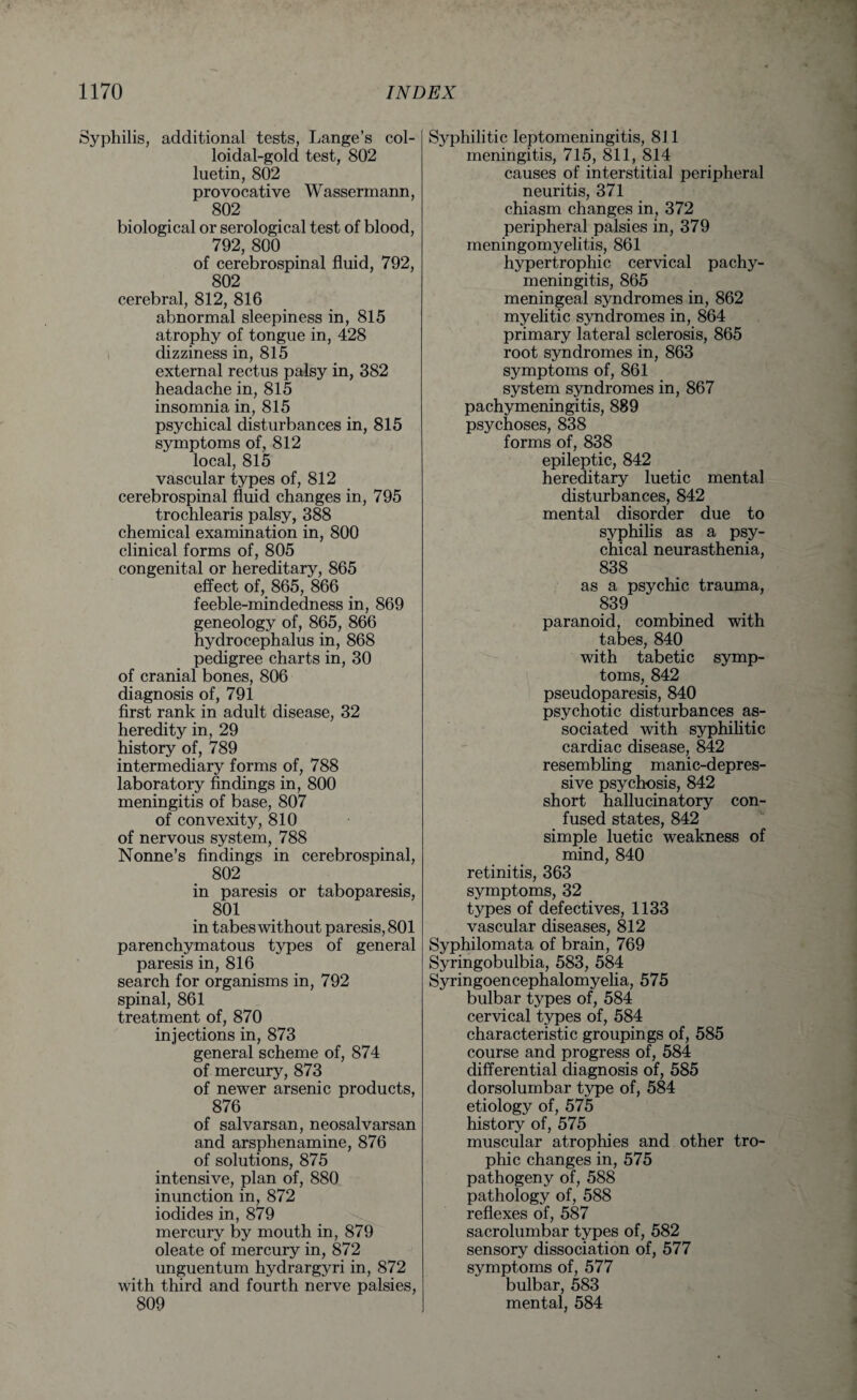 Syphilis, additional tests, Lange’s col¬ loidal-gold test, 802 luetin, 802 provocative Wassermann, 802 biological or serological test of blood, 792, 800 of cerebrospinal fluid, 792, 802 cerebral, 812, 816 abnormal sleepiness in, 815 atrophy of tongue in, 428 dizziness in, 815 external rectus palsy in, 382 headache in, 815 insomnia in, 815 psychical disturbances in, 815 symptoms of, 812 local, 815 vascular types of, 812 cerebrospinal fluid changes in, 795 trochlearis palsy, 388 chemical examination in, 800 clinical forms of, 805 congenital or hereditary, 865 effect of, 865, 866 feeble-mindedness in, 869 geneology of, 865, 866 hydrocephalus in, 868 pedigree charts in, 30 of cranial bones, 806 diagnosis of, 791 first rank in adult disease, 32 heredity in, 29 history of, 789 intermediary forms of, 788 laboratory findings in, 800 meningitis of base, 807 of convexity, 810 of nervous system, 788 Nonne’s findings in cerebrospinal, 802 in paresis or taboparesis, 801 in tabes without paresis, 801 parenchymatous types of general paresis in, 816 search for organisms in, 792 spinal, 861 treatment of, 870 injections in, 873 general scheme of, 874 of mercury, 873 of newer arsenic products, 876 of salvarsan, neosalvarsan and arsphenamine, 876 of solutions, 875 intensive, plan of, 880 inunction in, 872 iodides in, 879 mercury by mouth in, 879 oleate of mercury in, 872 unguentum hydrargyri in, 872 with third and fourth nerve palsies, 809 Syphilitic leptomeningitis, 811 meningitis, 715, 811, 814 causes of interstitial peripheral neuritis, 371 chiasm changes in, 372 peripheral palsies in, 379 meningomyelitis, 861 hypertrophic cervical pachy¬ meningitis, 865 meningeal syndromes in, 862 myelitic syndromes in, 864 primary lateral sclerosis, 865 root syndromes in, 863 symptoms of, 861 system syndromes in, 867 pachymeningitis, 889 psychoses, 838 forms of, 838 epileptic, 842 hereditary luetic mental disturbances, 842 mental disorder due to syphilis as a psy¬ chical neurasthenia, 838 as a psychic trauma, 839 paranoid, combined with tabes, 840 with tabetic symp¬ toms, 842 pseudoparesis, 840 psychotic disturbances as¬ sociated with syphilitic cardiac disease, 842 resembling manic-depres¬ sive psychosis, 842 short hallucinatory con¬ fused states, 842 simple luetic weakness of mind, 840 retinitis, 363 symptoms, 32 types of defectives, 1133 vascular diseases, 812 Syphilomata of brain, 769 Syringobulbia, 583, 584 Syringoencephalomyelia, 575 bulbar types of, 584 cervical types of, 584 characteristic groupings of, 585 course and progress of, 584 differential diagnosis of, 585 dorsolumbar type of, 584 etiology of, 575 history of, 575 muscular atrophies and other tro¬ phic changes in, 575 pathogeny of, 588 pathology of, 588 reflexes of, 587 sacrolumbar types of, 582 sensory dissociation of, 577 symptoms of, 577 bulbar, 583 mental, 584