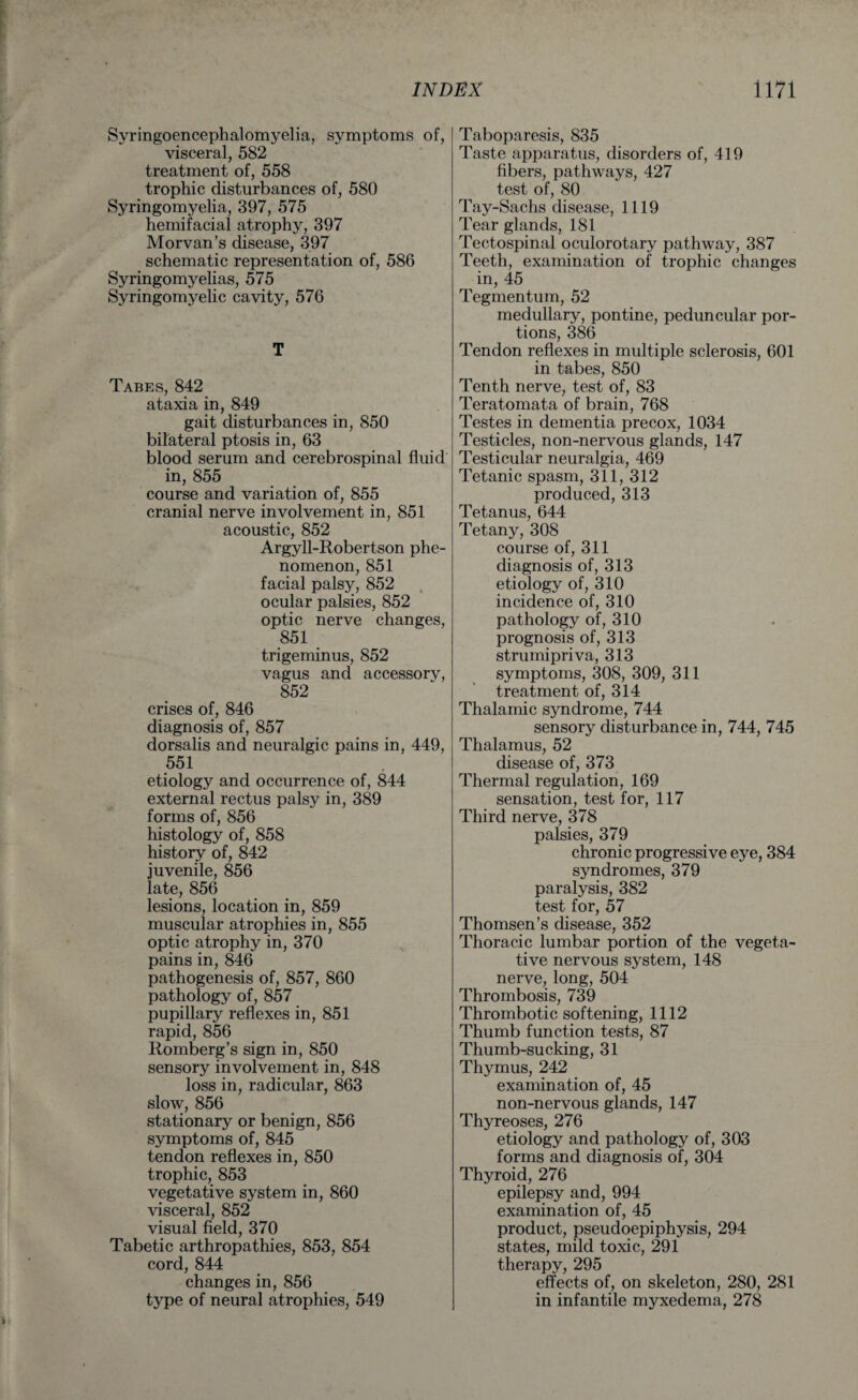 Syringoencephalomyelia, symptoms of, visceral, 582 treatment of, 558 trophic disturbances of, 580 Syringomyelia, 397, 575 hemifacial atrophy, 397 Morvan’s disease, 397 schematic representation of, 586 Syringomyelias, 575 Syringomyelic cavity, 576 T Tabes, 842 ataxia in, 849 gait disturbances in, 850 bilateral ptosis in, 63 blood serum and cerebrospinal fluid in, 855 course and variation of, 855 cranial nerve involvement in, 851 acoustic, 852 Argyll-Robertson phe¬ nomenon, 851 facial palsy, 852 ocular palsies, 852 optic nerve changes, 851 trigeminus, 852 vagus and accessory, 852 crises of, 846 diagnosis of, 857 dorsalis and neuralgic pains in, 449, 551 etiology and occurrence of, 844 external rectus palsy in, 389 forms of, 856 histology of, 858 history of, 842 juvenile, 856 late, 856 lesions, location in, 859 muscular atrophies in, 855 optic atrophy in, 370 pains in, 846 pathogenesis of, 857, 860 pathology of, 857 pupillary reflexes in, 851 rapid, 856 Romberg’s sign in, 850 sensory involvement in, 848 loss in, radicular, 863 slow, 856 stationary or benign, 856 symptoms of, 845 tendon reflexes in, 850 trophic, 853 vegetative system in, 860 visceral, 852 visual field, 370 Tabetic arthropathies, 853, 854 cord, 844 changes in, 856 type of neural atrophies, 549 Taboparesis, 835 Taste apparatus, disorders of, 419 fibers, pathways, 427 test of, 80 Tay-Sachs disease, 1119 Tear glands, 181 Tectospinal oculorotary pathway, 387 Teeth, examination of trophic changes in, 45 Tegmentum, 52 medullary, pontine, peduncular por¬ tions, 386 Tendon reflexes in multiple sclerosis, 601 in tabes, 850 Tenth nerve, test of, 83 Teratomata of brain, 768 Testes in dementia precox, 1034 Testicles, non-nervous glands, 147 Testicular neuralgia, 469 Tetanic spasm, 311, 312 produced, 313 Tetanus, 644 Tetany, 308 course of, 311 diagnosis of, 313 etiology of, 310 incidence of, 310 pathology of, 310 prognosis of, 313 strumipriva, 313 symptoms, 308, 309, 311 treatment of, 314 Thalamic syndrome, 744 sensory disturbance in, 744, 745 Thalamus, 52 disease of, 373 Thermal regulation, 169 sensation, test for, 117 Third nerve, 378 palsies, 379 chronic progressive eye, 384 syndromes, 379 paralysis, 382 test for, 57 Thomsen’s disease, 352 Thoracic lumbar portion of the vegeta¬ tive nervous system, 148 nerve, long, 504 Thrombosis, 739 Thrombotic softening, 1112 Thumb function tests, 87 Thumb-sucking, 31 Thymus, 242 examination of, 45 non-nervous glands, 147 Thyreoses, 276 etiology and pathology of, 303 forms and diagnosis of, 304 Thyroid, 276 epilepsy and, 994 examination of, 45 product, pseudoepiphysis, 294 states, mild toxic, 291 therapy, 295 effects of, on skeleton, 280, 281 in infantile myxedema, 278