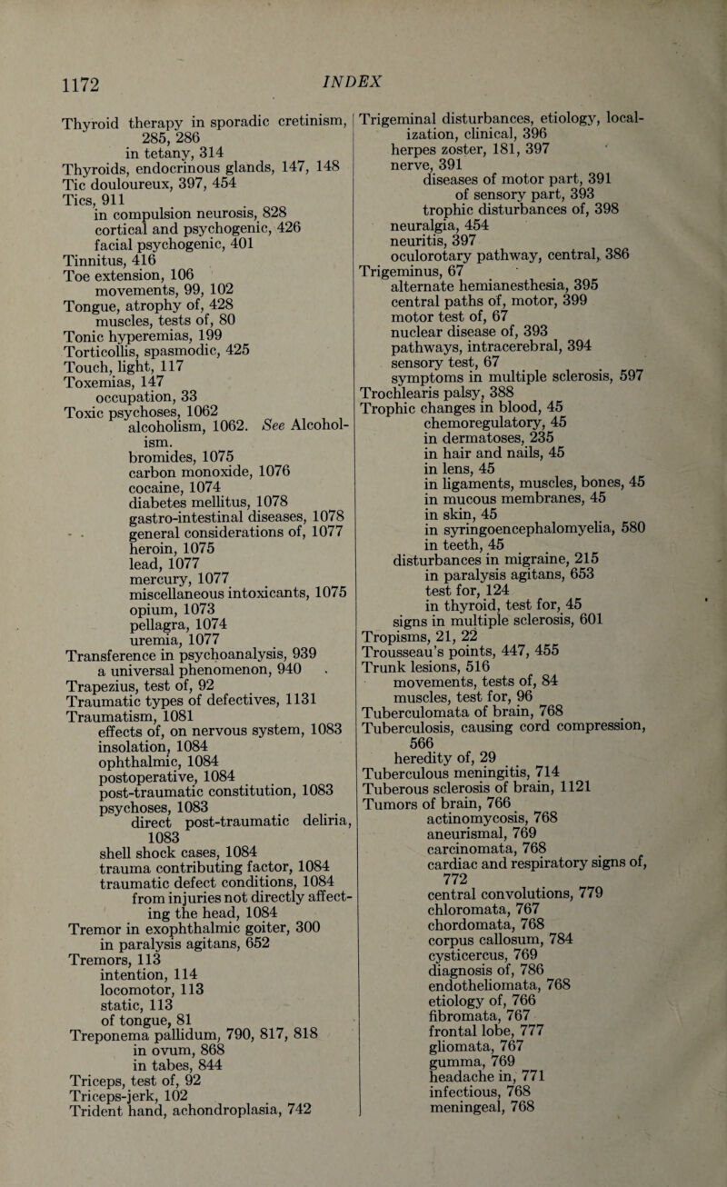 Thyroid therapy in sporadic cretinism, 285, 286 in tetany, 314 Thyroids, endocrinous glands, 147, 148 Tic douloureux, 397, 454 Tics, 911 in compulsion neurosis, 828 cortical and psychogenic, 426 facial psychogenic, 401 Tinnitus, 416 Toe extension, 106 movements, 99, 102 Tongue, atrophy of, 428 muscles, tests of, 80 Tonic hyperemias, 199 Torticollis, spasmodic, 425 Touch,. light, 117 Toxemias, 147 occupation, 33 Toxic psychoses, 1062 alcoholism, 1062. See Alcohol¬ ism. bromides, 1075 carbon monoxide, 1076 cocaine, 1074 diabetes mellitus, 1078 gastro-intestinal diseases, 1078 - • general considerations of, 1077 heroin, 1075 lead, 1077 mercury, 1077 miscellaneous intoxicants, 1075 opium, 1073 pellagra, 1074 uremia, 1077 Transference in psychoanalysis, 939 a universal phenomenon, 940 Trapezius, test of, 92 Traumatic types of defectives, 1131 Traumatism, 1081 effects of, on nervous system, 1083 insolation, 1084 ophthalmic, 1084 postoperative, 1084 post-traumatic constitution, 1083 psychoses, 1083 direct post-traumatic deliria, 1083 shell shock cases, 1084 trauma contributing factor, 1084 traumatic defect conditions, 1084 from injuries not directly affect¬ ing the head, 1084 Tremor in exophthalmic goiter, 300 in paralysis agitans, 652 Tremors, 113 intention, 114 locomotor, 113 static, 113 of tongue, 81 Treponema pallidum, 790, 817, 818 in ovum, 868 in tabes, 844 Triceps, test of, 92 Triceps-jerk, 102 Trident hand, achondroplasia, 742 Trigeminal disturbances, etiology, local¬ ization, clinical, 396 herpes zoster, 181, 397 nerve, 391 diseases of motor part, 391 of sensory part, 393 trophic disturbances of, 398 neuralgia, 454 neuritis, 397 oculorotary pathway, central,. 386 Trigeminus, 67 alternate hemianesthesia, 395 central paths of, motor, 399 motor test of, 67 nuclear disease of, 393 pathways, intracerebral, 394 sensory test, 67 symptoms in multiple sclerosis, 597 Trochlearis palsy, 388 Trophic changes in blood, 45 chemoregulatory, 45 in dermatoses, 235 in hair and nails, 45 in lens, 45 in ligaments, muscles, bones, 45 in mucous membranes, 45 in skin, 45 in syringoencephalomyelia, 580 in teeth, 45 disturbances in migraine, 215 in paralysis agitans, 653 test for, 124 in thyroid, test for, 45 signs in multiple sclerosis, 601 Tropisms, 21, 22 Trousseau’s points, 447, 455 Trunk lesions, 516 movements, tests of, 84 muscles, test for, 96 Tuberculomata of brain, 768 Tuberculosis, causing cord compression, 566 heredity of, 29 Tuberculous meningitis, 714 Tuberous sclerosis of brain, 1121 Tumors of brain, 766 actinomycosis, 768 aneurismal, 769 carcinomata, 768 cardiac and respiratory signs of, 772 central convolutions, 779 chloromata, 767 chordomata, 768 corpus callosum, 784 cysticercus, 769 diagnosis of, 786 endotheliomata, 768 etiology of, 766 fibromata, 767 frontal lobe, 777 gliomata, 767 gumma, 769 headache in, 771 infectious, 768 meningeal, 768