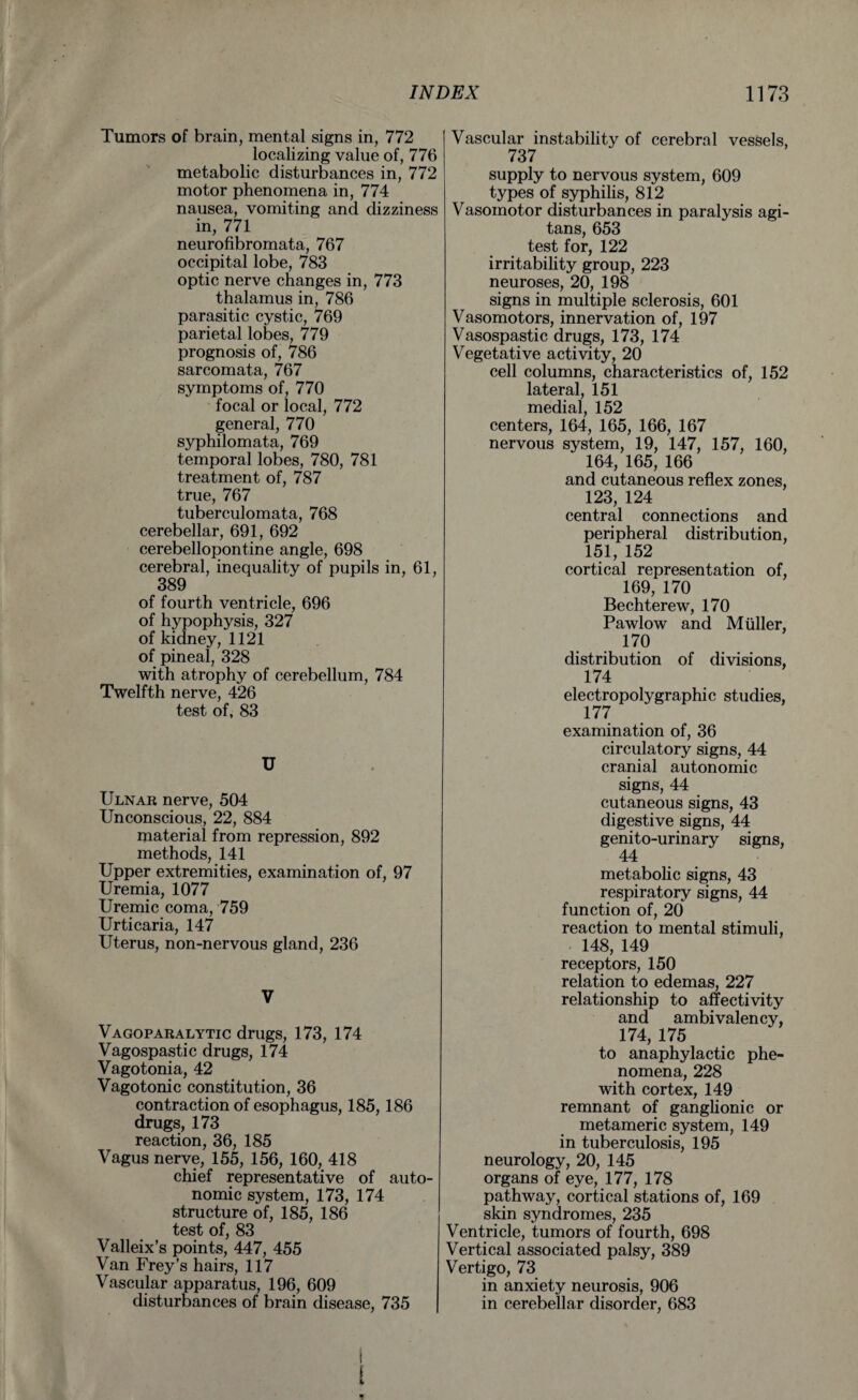 Tumors of brain, mental signs in, 772 localizing value of, 776 metabolic disturbances in, 772 motor phenomena in, 774 nausea, vomiting and dizziness in, 771 neurofibromata, 767 occipital lobe, 783 optic nerve changes in, 773 thalamus in, 786 parasitic cystic, 769 parietal lobes, 779 prognosis of, 786 sarcomata, 767 symptoms of, 770 focal or local, 772 general, 770 syphilomata, 769 temporal lobes, 780, 781 treatment of, 787 true, 767 tuberculomata, 768 cerebellar, 691, 692 cerebellopontine angle, 698 cerebral, inequality of pupils in, 61, 389 of fourth ventricle, 696 of hypophysis, 327 of kidney, 1121 of pineal, 328 with atrophy of cerebellum, 784 Twelfth nerve, 426 test of, 83 U Ulnar nerve, 504 Unconscious, 22, 884 material from repression, 892 methods, 141 Upper extremities, examination of, 97 Uremia, 1077 Uremic coma, 759 Urticaria, 147 Uterus, non-nervous gland, 236 V Vagoparalytic drugs, 173, 174 Vagospastic drugs, 174 Vagotonia, 42 Vagotonic constitution, 36 contraction of esophagus, 185,186 drugs, 173 reaction, 36, 185 Vagus nerve, 155, 156, 160, 418 chief representative of auto¬ nomic system, 173, 174 structure of, 185, 186 test of, 83 Valleix’s points, 447, 455 Van Frey’s hairs, 117 Vascular apparatus, 196, 609 disturbances of brain disease, 735 Vascular instability of cerebral vessels, 737 supply to nervous system, 609 types of syphilis, 812 Vasomotor disturbances in paralysis agi- tans, 653 test for, 122 irritability group, 223 neuroses, 20, 198 signs in multiple sclerosis, 601 Vasomotors, innervation of, 197 Vasospastic drugs, 173, 174 Vegetative activity, 20 cell columns, characteristics of, 152 lateral, 151 medial, 152 centers, 164, 165, 166, 167 nervous system, 19, 147, 157, 160, 164, 165, 166 and cutaneous reflex zones, 123, 124 central connections and peripheral distribution, 151, 152 cortical representation of, 169, 170 Bechterew, 170 Pawlow and Muller, 170 distribution of divisions, 174 electropolygraphic studies, 177 examination of, 36 circulatory signs, 44 cranial autonomic signs, 44 cutaneous signs, 43 digestive signs, 44 genito-urinary signs, 44 metabolic signs, 43 respiratory signs, 44 function of, 20 reaction to mental stimuli, 148, 149 receptors, 150 relation to edemas, 227 relationship to affectivity and ambi valency, 174, 175 to anaphylactic phe¬ nomena, 228 with cortex, 149 remnant of ganglionic or metameric system, 149 in tuberculosis, 195 neurology, 20, 145 organs of eye, 177, 178 pathway, cortical stations of, 169 skin syndromes, 235 Ventricle, tumors of fourth, 698 Vertical associated palsy, 389 Vertigo, 73 in anxiety neurosis, 906 in cerebellar disorder, 683