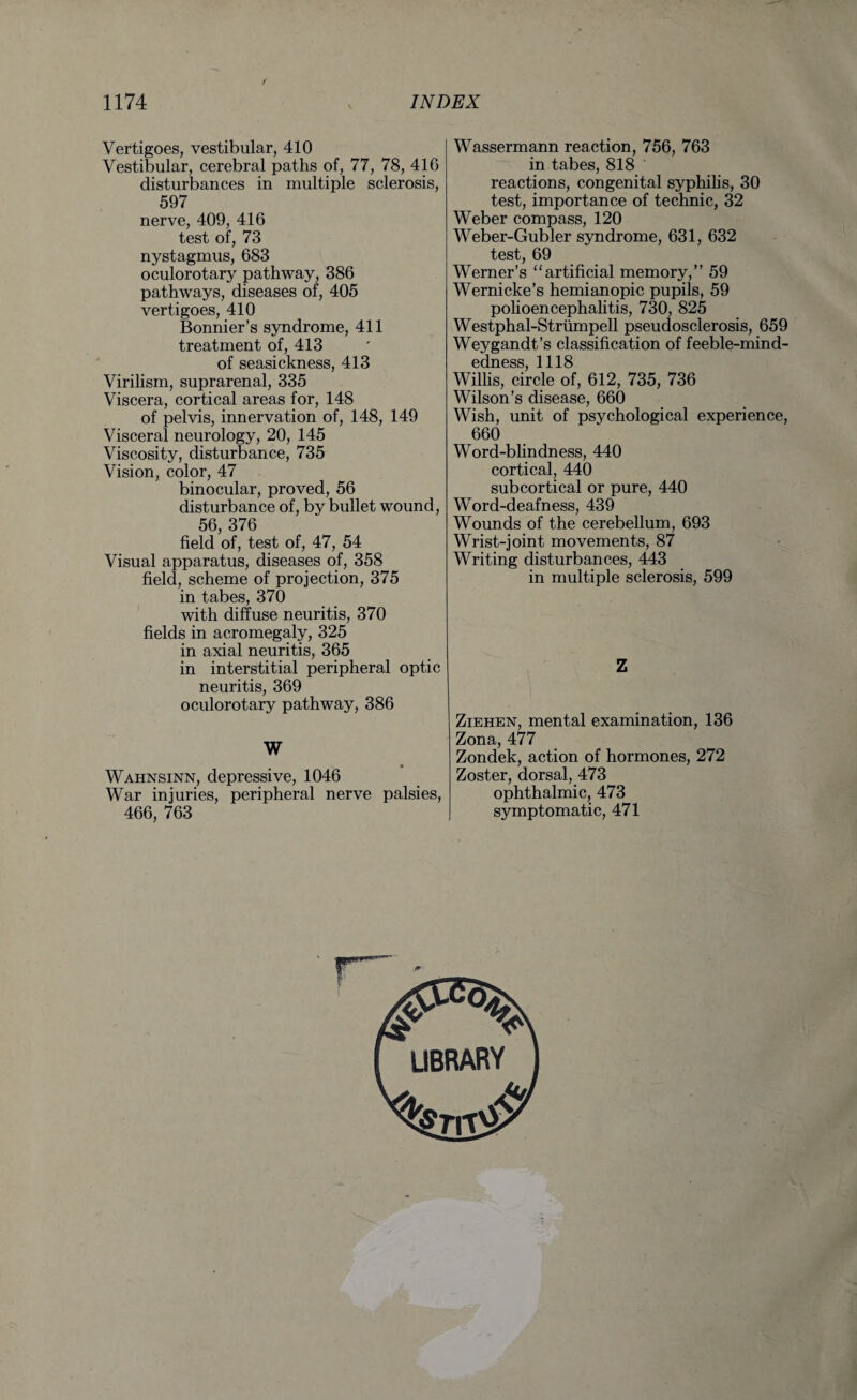 Vertigoes, vestibular, 410 Vestibular, cerebral paths of, 77, 78, 416 disturbances in multiple sclerosis, 597 nerve, 409, 416 test of, 73 nystagmus, 683 oculorotary pathway, 386 pathways, diseases of, 405 vertigoes, 410 Bonnier’s syndrome, 411 treatment of, 413 of seasickness, 413 Virilism, suprarenal, 335 Viscera, cortical areas for, 148 of pelvis, innervation of, 148, 149 Visceral neurology, 20, 145 Viscosity, disturbance, 735 Vision, color, 47 binocular, proved, 56 disturbance of, by bullet wound, 56, 376 field of, test of, 47, 54 Visual apparatus, diseases of, 358 field, scheme of projection, 375 in tabes, 370 with diffuse neuritis, 370 fields in acromegaly, 325 in axial neuritis, 365 in interstitial peripheral optic neuritis, 369 oculorotary pathway, 386 W ^ ♦ Wahnsinn, depressive, 1046 War injuries, peripheral nerve palsies, 466, 763 Wassermann reaction, 756, 763 in tabes, 818 * reactions, congenital syphilis, 30 test, importance of technic, 32 Weber compass, 120 Weber-Gubler syndrome, 631, 632 test, 69 Werner’s “artificial memory,” 59 Wernicke’s hemianopic pupils, 59 polioencephalitis, 730, 825 Westphal-Striimpell pseudosclerosis, 659 Weygandt’s classification of feeble-mind¬ edness, 1118 Willis, circle of, 612, 735, 736 Wilson’s disease, 660 Wish, unit of psychological experience, 660 Word-blindness, 440 cortical, 440 subcortical or pure, 440 Word-deafness, 439 Wounds of the cerebellum, 693 Wrist-joint movements, 87 Writing disturbances, 443 in multiple sclerosis, 599 Z Ziehen, mental examination, 136 Zona, 477 Zondek, action of hormones, 272 Zoster, dorsal, 473 ophthalmic, 473 symptomatic, 471