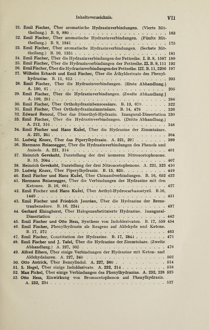 21. Emil Fischer, Über aromatische Hydrazin verbind ungen. (Vierte Mit¬ theilung.) B. 9, 880 . 163 22. Emil Fischer, Über aromatische Hydrazinverbindungen. (Fünfte Mit¬ theilung.) B. 9, 1841.175 23. Emil Fischer, Über aromatische Hydrazin Verbindungen. (Sechste Mit¬ theilung.) B. 10, 1331.181 24. Emil Fischer, Über die Hydrazin Verbindungen der Fettreihe. I. B. 8, 1587 189 25. Emil Fischer, Über die Hydrazinverbindungen der Fettreihe.il. B. 9,111 192 26. EmilFischer, Über die Hydrazinverbindungen der Fettreihe. III. B. 11,2206 197 27. Wilhelm Erhardt und Emil Fischer, Über die Äthylderivate des Phenyl¬ hydrazins. B. 11, 613.203 28. Emil Fischer, Über die Hydrazin Verbindungen. (Erste Abhandlung.) A. 190, 67 . 205 29. Emil Fischer, Über die Hydrazin Verbindungen. (Zweite Abhandlung.) A. 199, 281 . 286 30. Emil Fischer, Über Orthohydrazinbenzoesäure. B. 13, 679. 322 31. Emil Fischer, Über Orthohydrazinzimmtsäure. B. 14, 478 326 32. Edward Renouf, Über das Dimethyl-Hydrazin. Inaugural-Dissertation 330 33. Emil Fischer, Über die Hydrazinverbindungen. (Dritte Abhandlung.) A. 212, 316.348 34. Emil Fischer und Hans Kuzel, Über die Hydrazine der Zimmtsäure, A. 221, 261 . 364 35. Ludwig Knorr, Über das Piperylhydrazin. A. 221, 297 . 389 36. Hermann Reisenegger, Über die Hydrazinverbindungen des Phenols und Anisols. A. 221, 314 401 37. Heinrich Gevekoht, Darstellung der drei isomeren Nitroacetophenone. B. 15, 2084 . 407 38. Heinrich Gevekoht, Darstellung der drei Nitroacetophenone. A. 221, 323 410 39. Ludwig Knorr, Über Piperylhydrazin. B. 15, 859.. 419 40. Emil Fischer und Hans Kuzel, Über Chinazolverbindungen. B. 16, 662 422 41. Hermann Reisenegger, Über die Verbindungen der Hydrazine mit den Ketonen. B. 16, 661. 427 42. Emil Fischer und Hans Kuzel, Über Aethyl-Hydrocarbazostyril. B.16, 1449 . 431 43. Emil Fischer und Friedrich Jourdan, Über die Hydrazine der Brenz¬ traubensäure. B. 16, 2241 . 437 44. Gerhard Elsinghorst, Über Halogensubstituierte Hydrazine. luaugural- Dissertation.442 45. Emil Fischer und Otto Hess, Synthese von Indolderivaten. B. 17, 559 454 46. Emil Fischer, Phenylhydrazin als Reagens auf Aldehyde und Ketone. B. 17, 572 . 463 47. Emil Fischer, Constitution der Hydrazine. B. 17, 2841 . 471 48. Emil Fischer und J. Tafel, Über die Hydrazine der Zimmtsäure. (Zweite Abhandlung.) A. 227, 303 . 476 49. Alfred Elbers, Über einige Verbindungen der Hydrazine mit Keton- und Aldehydsäuren. A. 227, 340 . 502 50. Otto Antrick, Über Benzylindol. A. 227, 360 . . 614 51. S. Hegel, Über einige Indolderivate. A. 232, 214 . 518 52. Max Pickel, Über einige Verbindungen des Phenylhydrazins. A. 232, 228 523 53. Otto Hess, Einwirkung von Bromacetophenon auf Phenylhydrazin. A. 232, 234 . 527