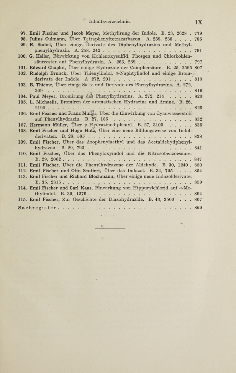 Inhaltsverzeichnis. IX 97. Emil Fischer und Jacob Meyer, Methylirung der Indole. B. 23, 2628 . 779 98. Julius Culmann, Über Tetraphenyltetracarbazon. A. 268, 235 .... 785 99. R. Stahel, Über einige. Jerivate des Diphenylhydrazins und Methyl¬ phenylhydrazin. A. 258, 242 . 791 100. G. Heller, Einwirkung von Kohlenoxysulfid, Phosgen und Chlorkohlen¬ säureester auf Phenylhydrazin. A. 263, 269 . 797 101. Edward Chaplin, Über einige Hydrazide der Catnphersäure. B. 25, 2565 807 102. Rudolph Brunck, Über Thienylindol, a-Naphtylindol und einige Brom¬ derivate der Indole. A 272, 201 . 810 103. B. Thieme, Über einige Sa e und Derivate des Phenylhydrazins. A. 272, 209 816 104. Paul Meyer, Bromirung des Phenylhydrazins. A. 272, 214 . 820 105. L. Michaelis, Bromiren der aromatischen Hydrazine und Amine. B. 26, 2190 . 825 106. Emil Fischer und Franz Mül^r, Über die Einwirkung von Cyanwasserstoff auf Phenylhydrazin. B. $57, 185 832 107. Hermann Müller, Über p-F vdrazinodiphenyl. B. 27, 3105 . 835 108. Emil Fischer und Hugo Hütz, Über eine neue Bildungsweise von Indol¬ derivaten. B. 28, 585 . 838 109. Emil Fischer, Über das Azophenylaethyl und das Acetaldehydphenyl- hydrazon. B. 29, 793 . 841 110. Emil Fischer, Über das Phenyloxyindol und die Nitrosobenzoesäure. B. 29, 2062 . 847 111. Emil Fischer, Über die Phenylhydrazone der Aldehyde. B. 30, 1240 . 850 112. Emil Fischer und Otto Seuffert, Über das Indazol. B. 34, 795 . . . 854 113. Emil Fischer und Richard Blochmann, Über einige neue Indazolderivate. B. 35, 2315 .t.859 114. Emil Fischer und Carl Kaas, Einwirkung von Hippurylchlorid auf a-Me- thylindol. B. 39, 1276 . 864 115. Emil Fischer, Zur Geschichte der Diazohydrazide. B. 43, 3500 . . . 867 Sachregister.869 % t