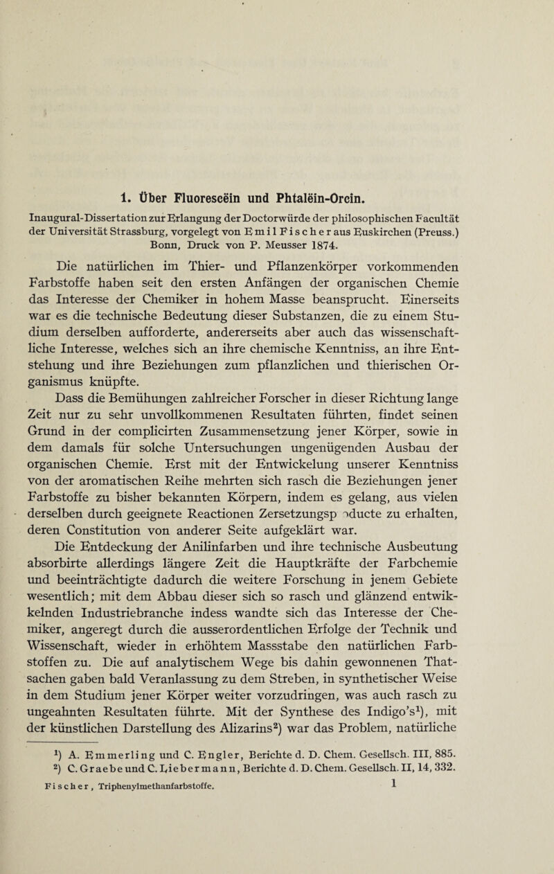 Inaugural-Dissertation zur Erlangung der Doctorwürde der philosophischen Facultät der Universität Strassburg, vorgelegt von EmilFischer aus Euskirchen (Preuss.) Bonn, Druck von P. Meusser 1874. Die natürlichen im Thier- und Pflanzenkörper vorkommenden Farbstoffe haben seit den ersten Anfängen der organischen Chemie das Interesse der Chemiker in hohem Masse beansprucht. Einerseits war es die technische Bedeutung dieser Substanzen, die zu einem Stu¬ dium derselben aufforderte, andererseits aber auch das wissenschaft¬ liche Interesse, welches sich an ihre chemische Kenntniss, an ihre Ent¬ stehung und ihre Beziehungen zum pflanzlichen und thierischen Or¬ ganismus knüpfte. Dass die Bemühungen zahlreicher Forscher in dieser Richtung lange Zeit nur zu sehr unvollkommenen Resultaten führten, findet seinen Grund in der complicirten Zusammensetzung jener Körper, sowie in dem damals für solche Untersuchungen ungenügenden Ausbau der organischen Chemie. Erst mit der Entwickelung unserer Kenntniss von der aromatischen Reihe mehrten sich rasch die Beziehungen jener Farbstoffe zu bisher bekannten Körpern, indem es gelang, aus vielen derselben durch geeignete Reactionen Zersetzungsp »ducte zu erhalten, deren Constitution von anderer Seite aufgeklärt war. Die Entdeckung der Anilinfarben und ihre technische Ausbeutung absorbirte allerdings längere Zeit die Hauptkräfte der Farbchemie und beeinträchtigte dadurch die weitere Forschung in jenem Gebiete wesentlich; mit dem Abbau dieser sich so rasch und glänzend entwik- kelnden Industriebranche indess wandte sich das Interesse der Che¬ miker, angeregt durch die ausserordentlichen Erfolge der Technik und Wissenschaft, wieder in erhöhtem Massstabe den natürlichen Farb¬ stoffen zu. Die auf analytischem Wege bis dahin gewonnenen That- sachen gaben bald Veranlassung zu dem Streben, in synthetischer Weise in dem Studium jener Körper weiter vorzudringen, was auch rasch zu ungeahnten Resultaten führte. Mit der Synthese des Indigo’s1), mit der künstlichen Darstellung des Alizarins2) war das Problem, natürliche *) A. Emmerling und C. Engler, Berichte d. D. Chem. Gesellsch. III, 885. 2) C. Graebeund C.Eiebermann, Berichte d. D.Chem. Gesellsch. II, 14,332. Fischer, Triphenylmethanfarbstoffe. 1