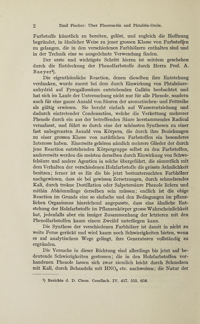 Farbstoffe künstlich zu bereiten, gelöst, und zugleich die Hoffnung begründet, in ähnlicher Weise zu jener grossen Klasse von Farbstoffen zu gelangen, die in den verschiedenen Farbhölzern enthalten sind und in der Technik eine so ausgedehnte Verwendung finden. Der erste und wichtigste Schritt hierzu ist seitdem geschehen durch die Entdeckung der Phenolfarbstoffe durch Herrn Prof. A. Baeyer1). Die eigentümliche Reaction, denen dieselben ihre Entstehung verdanken, wurde zuerst bei dem durch Einwirkung von Phtalsäure- anhydrid auf Pyrogallussäure entstehenden Gallein beobachtet und hat sich im Raufe der Untersuchung nicht nur für alle Phenole, sondern auch für eine ganze Anzahl von Säuren der aromatischen- und Fettreihe als gültig erwiesen. Sie beruht einfach auf Wasserentziehung und dadurch eintretender Condensation, welche die Verkettung mehrerer Phenole durch ein aus der betreffenden Säure herstammendes Radical veranlasst, und führt so durch eine der schönsten Synthesen zu einer fast unbegrenzten Anzahl von Körpern, die durch ihre Beziehungen zu einer grossen Klasse von natürlichen Farbstoffen ein besonderes Interesse haben. Einerseits gehören nämlich mehrere Glieder der durch jene Reaction entstehenden Körpergruppe selbst zu den Farbstoffen, andererseits werden die meisten derselben durch Einwirkung von Schwe¬ felsäure und andere Agentien in solche übergeführt, die sämmtlich mit dem Verhalten der verschiedenen Holzfarbstoffe die grösste Aehnlichkeit besitzen; ferner ist es für die bis jetzt bestuntersuchten Farbhölzer nachgewiesen, dass sie bei gewissen Zersetzungen, durch schmelzendes Kali, durch trokne Destillation oder Salpetersäure Phenole liefern und mithin Abkömmlinge derselben sein müssen; endlich ist die obige Reaction im Grunde eine so einfache und den Bedingungen im pflanz¬ lichen Organismus hinreichend angepasste, dass eine ähnliche Ent¬ stehung der Holzfarbstoffe im Pflanzenkörper grosse Wahrscheinlichkeit hat, jedenfalls aber ein inniger Zusammenhang der letzteren mit den Phenolfarbstoffen kaum einem Zweifel unterliegen kann. Die Synthese der verschiedenen Farbhölzer ist damit in nicht zu weite Ferne gerückt und wird kaum noch Schwierigkeiten bieten, wenn es auf analytischem Wege gelingt, ihre Generatoren vollständig zu ergründen. Die Versuche in dieser Richtung sind allerdings bis jetzt auf be¬ deutende Schwierigkeiten gestossen; die in den Holzfarbstoffen vor¬ handenen Phenole lassen sich zwar ziemlich leicht durch Schmelzen mit Kali, durch Behandeln mit HN03 etc. nachweisen; die Natur der b Berichte d. D. Chem. Gesellsch. IV, 457. 555. 658.