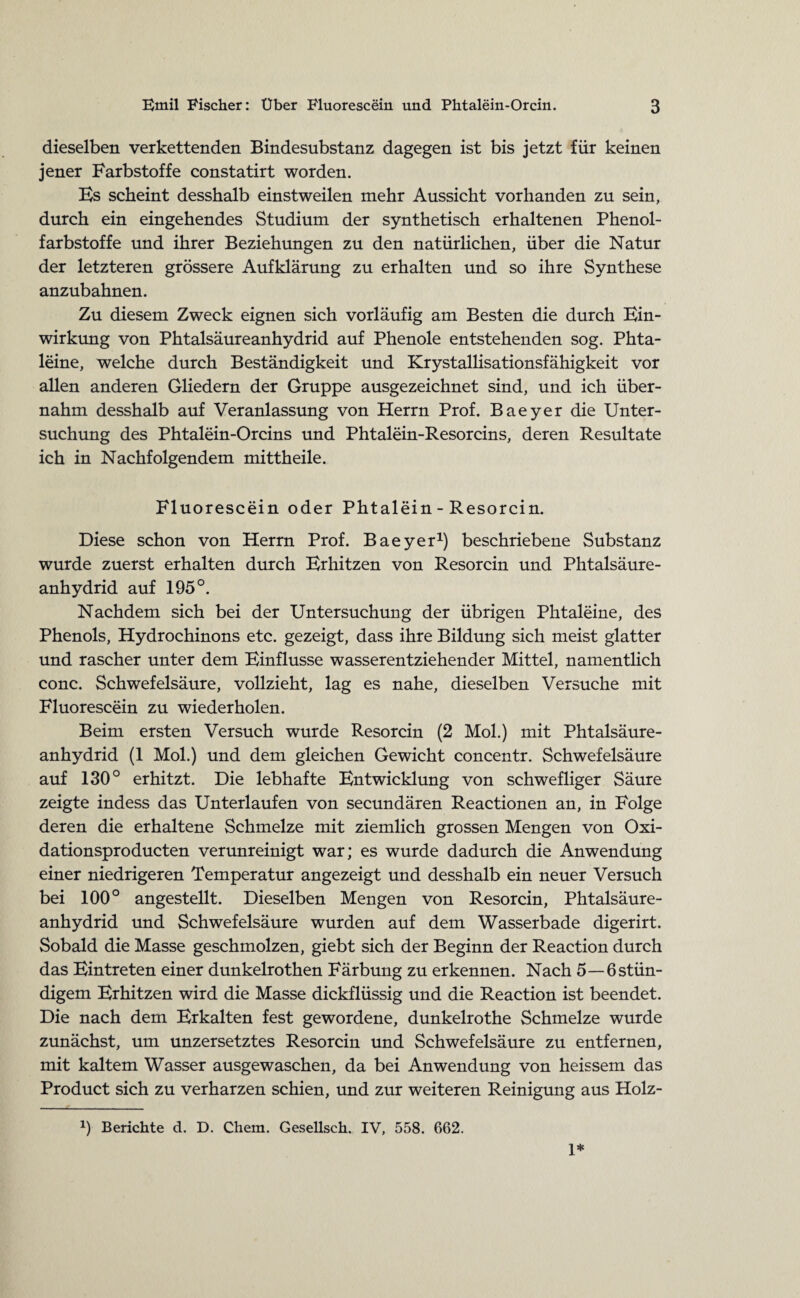 dieselben verkettenden Bindesubstanz dagegen ist bis jetzt für keinen jener Farbstoffe constatirt worden. Hs scheint desshalb einstweilen mehr Aussicht vorhanden zu sein, durch ein eingehendes Studium der synthetisch erhaltenen Phenol¬ farbstoffe und ihrer Beziehungen zu den natürlichen, über die Natur der letzteren grössere Aufklärung zu erhalten und so ihre Synthese anzubahnen. Zu diesem Zweck eignen sich vorläufig am Besten die durch Ein¬ wirkung von Phtalsäureanhydrid auf Phenole entstehenden sog. Phta- leine, welche durch Beständigkeit und Krystallisationsfähigkeit vor allen anderen Gliedern der Gruppe ausgezeichnet sind, und ich über¬ nahm desshalb auf Veranlassung von Herrn Prof. Baeyer die Unter¬ suchung des Phtalein-Orcins und Phtalein-Resorcins, deren Resultate ich in Nachfolgendem mittheile. Fluorescein oder Phtalein - Resorcin. Diese schon von Herrn Prof. Baeyer1) beschriebene Substanz wurde zuerst erhalten durch Erhitzen von Resorcin und Phtalsäure¬ anhydrid auf 195°. Nachdem sich bei der Untersuchung der übrigen Phtaleine, des Phenols, Hydrochinons etc. gezeigt, dass ihre Bildung sich meist glatter und rascher unter dem Einflüsse wasserentziehender Mittel, namentlich conc. Schwefelsäure, vollzieht, lag es nahe, dieselben Versuche mit Fluorescein zu wiederholen. Beim ersten Versuch wurde Resorcin (2 Mol.) mit Phtalsäure¬ anhydrid (1 Mol.) und dem gleichen Gewicht concentr. Schwefelsäure auf 130° erhitzt. Die lebhafte Entwicklung von schwefliger Säure zeigte indess das Unterlaufen von secundären Reactionen an, in Folge deren die erhaltene Schmelze mit ziemlich grossen Mengen von Oxi- dationsproducten verunreinigt war; es wurde dadurch die Anwendung einer niedrigeren Temperatur angezeigt und desshalb ein neuer Versuch bei 100° angestellt. Dieselben Mengen von Resorcin, Phtalsäure¬ anhydrid und Schwefelsäure wurden auf dem Wasserbade digerirt. Sobald die Masse geschmolzen, giebt sich der Beginn der Reaction durch das Eintreten einer dunkelrothen Färbung zu erkennen. Nach 5—6 stän¬ digem Erhitzen wird die Masse dickflüssig und die Reaction ist beendet. Die nach dem Erkalten fest gewordene, dunkelrothe Schmelze wurde zunächst, um unzersetztes Resorcin und Schwefelsäure zu entfernen, mit kaltem Wasser ausgewaschen, da bei Anwendung von heissem das Product sich zu verharzen schien, und zur weiteren Reinigung aus Holz- 9 Berichte d. D. Chem. Gesellsch. IV, 558. 662. 1*