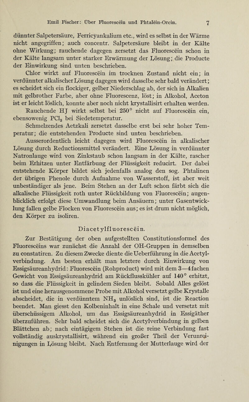 dünnter Salpetersäure, Ferricyankalium etc., wird es selbst in der Wärme nicht angegriffen; auch concentr. Salpetersäure bleibt in der Kälte ohne Wirkung; rauchende dagegen zersetzt das Fluorescein schon in der Kälte langsam unter starker Erwärmung der Lösung; die Producte der Einwirkung sind unten beschrieben. Chlor wirkt auf Fluorescein im trocknen Zustand nicht ein; in verdünnter alkalischer Lösung dagegen wird dasselbe sehr bald verändert; es scheidet sich ein flockiger, gelber Niederschlag ab, der sich in Alkalien mit gelbrother Farbe, aber ohne Fluorescenz, löst; in Alkohol, Aceton ist er leicht löslich, konnte aber noch nicht krystallisirt erhalten werden. Rauchende HJ wirkt selbst bei 250° nicht auf Fluorescein ein, ebensowenig PC13 bei Siedetemperatur. Schmelzendes Aetzkali zersetzt dasselbe erst bei sehr hoher Tem¬ peratur; die entstehenden Producte sind unten beschrieben. Ausserordentlich leicht dagegen wird Fluorescein in alkalischer Lösung durch Reductionsmittel verändert. Eine Lösung in verdünnter Natronlauge wird von Zinkstaub schon langsam in der Kälte, rascher beim Erhitzen unter Entfärbung der Flüssigkeit reducirt. Der dabei entstehende Körper bildet sich jedenfalls analog den sog. Phtalinen der übrigen Phenole durch Aufnahme von Wasserstoff, ist aber weit unbeständiger als jene. Beim Stehen an der Luft schon färbt sich die alkalische Flüssigkeit roth unter Rückbildung von Fluorescein; augen¬ blicklich erfolgt diese Umwandlung beim Ansäuern; unter Gasentwick¬ lung fallen gelbe Flocken von Fluorescein aus; es ist drum nicht möglich, den Körper zu isoliren. Diacet ylfluorescein. Zur Bestätigung der oben aufgestellten Constitutionsformel des Fluoresceins war zunächst die Anzahl der OH-Gruppen in demselben zu constatiren. Zu diesem Zwecke diente dieUeberführung in die Acetyl- verbindung. Am besten erhält man letztere durch Einwirkung von Essigsäureanhydrid: Fluorescein (Rohproduct) wird mit dem 3—4fachen Gewicht von Essigsäureanhydrid am Rückflusskühler auf 140° erhitzt, so dass die Flüssigkeit in gelindem Sieden bleibt. Sobald Alles gelöst ist und eine herausgenommene Probe mit Alkohol versetzt gelbe Krystalle abscheidet, die in verdünntem NH3 unlöslich sind, ist die Reaction beendet. Man giesst den Kolbeninhalt in eine Schale und versetzt mit überschüssigem Alkohol, um das Essigsäureanhydrid in Essigäther überzuführen. Sehr bald scheidet sich die Acetylverbindung in gelben Blättchen ab; nach eintägigem Stehen ist die reine Verbindung fast vollständig auskrystallisirt, während ein großer Theil der Verunrei¬ nigungen in Lösung bleibt. Nach Entfernung der Mutterlauge wird der