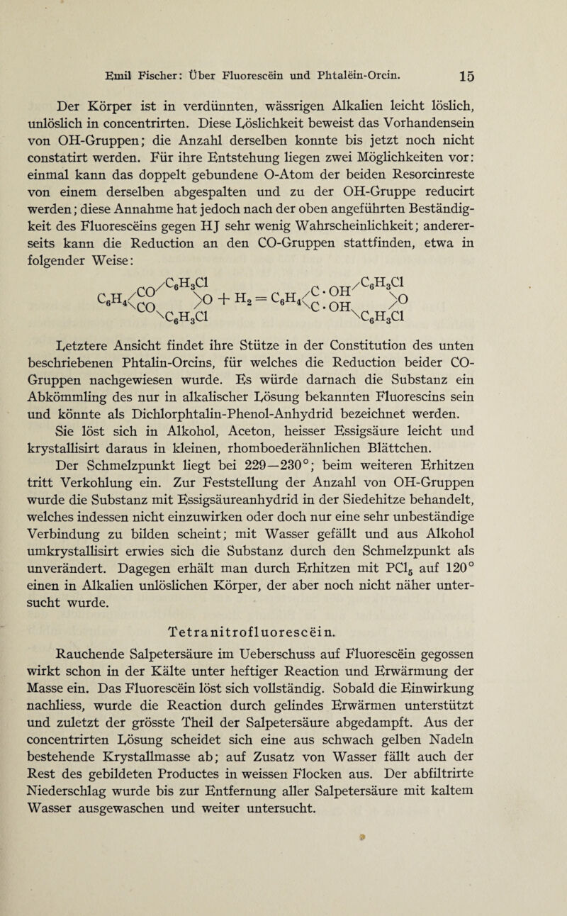 Der Körper ist in verdünnten, wässrigen Alkalien leicht löslich, unlöslich in concentrirten. Diese Löslichkeit beweist das Vorhandensein von OH-Gruppen; die Anzahl derselben konnte bis jetzt noch nicht constatirt werden. Für ihre Entstehung liegen zwei Möglichkeiten vor: einmal kann das doppelt gebundene O-Atom der beiden Resorcinreste von einem derselben abgespalten und zu der OH-Gruppe reducirt werden; diese Annahme hat jedoch nach der oben angeführten Beständig¬ keit des Fluoresceins gegen HJ sehr wenig Wahrscheinlichkeit; anderer¬ seits kann die Reduction an den CO-Gruppen stattfinden, etwa in folgender Weise: /C6H3C1 (^rr/CAQ CÄ<g° _ >o + H2 = c6h4<c ; OH \Q C'H,ci l\c6h3ci Letztere Ansicht findet ihre Stütze in der Constitution des unten beschriebenen Phtalin-Orcins, für welches die Reduction beider CO- Gruppen nachgewiesen wurde. Es würde darnach die Substanz ein Abkömmling des nur in alkalischer Lösung bekannten Fluorescins sein und könnte als Dichlorphtalin-Phenol-Anhydrid bezeichnet werden. Sie löst sich in Alkohol, Aceton, heisser Essigsäure leicht und krystallisirt daraus in kleinen, rhomboederähnlichen Blättchen. Der Schmelzpunkt liegt bei 229—230°; beim weiteren Erhitzen tritt Verkohlung ein. Zur Feststellung der Anzahl von OH-Gruppen wurde die Substanz mit Essigsäureanhydrid in der Siedehitze behandelt, welches indessen nicht einzuwirken oder doch nur eine sehr unbeständige Verbindung zu bilden scheint; mit Wasser gefällt und aus Alkohol umkrystallisirt erwies sich die Substanz durch den Schmelzpunkt als unverändert. Dagegen erhält man durch Erhitzen mit PC15 auf 120° einen in Alkalien unlöslichen Körper, der aber noch nicht näher unter¬ sucht wurde. Tetranitrofluorescein. Rauchende Salpetersäure im Ueberschuss auf Fluorescein gegossen wirkt schon in der Kälte unter heftiger Reaction und Erwärmung der Masse ein. Das Fluorescein löst sich vollständig. Sobald die Einwirkung nachliess, wurde die Reaction durch gelindes Erwärmen unterstützt und zuletzt der grösste Theil der Salpetersäure abgedampft. Aus der concentrirten Lösung scheidet sich eine aus schwach gelben Nadeln bestehende Krystallmasse ab; auf Zusatz von Wasser fällt auch der Rest des gebildeten Productes in weissen Flocken aus. Der abfiltrirte Niederschlag wurde bis zur Entfernung aller Salpetersäure mit kaltem Wasser ausgewaschen und weiter untersucht.