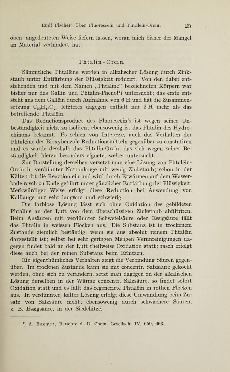 oben angedeuteten Weise liefern lassen, woran mich bisher der Mangel an Material verhindert hat. Phtalin - Orcin. Sämmtliche Phtaleine werden in alkalischer Lösung durch Zink¬ staub unter Entfärbung der Flüssigkeit reducirt. Von den dabei ent¬ stehenden und mit dem Namen „Phtaline“ bezeichneten Körpern war bisher nur das Gallin und Phtalin-Phenol1) untersucht; das erste ent¬ steht aus dem Gallein durch Aufnahme von 6 H und hat die Zusammen¬ setzung C20H18O7, letzteres dagegen enthält nur 2 H mehr als das betreffende Phtalein. Das Reductionsproduct des Fluorescein’s ist wegen seiner Un¬ beständigkeit nicht zu isoliren; ebensowenig ist das Phtalin des Hydro¬ chinons bekannt. Es schien von Interesse, auch das Verhalten der Phtaleine der Bioxybenzole Reductionsmitteln gegenüber zu constatiren und es wurde desshalb das Phtalin-Orcin, das sich wegen seiner Be¬ ständigkeit hierzu besonders eignete, weiter untersucht. Zur Darstellung desselben versetzt man eine Lösung von Phtalein- Orcin in verdünnter Natronlauge mit wenig Zinkstaub; schon in der Kälte tritt die Reaction ein und wird durch Erwärmen auf dem Wasser¬ bade rasch zu Ende geführt unter gänzlicher Entfärbung der Flüssigkeit. Merkwürdiger Weise erfolgt diese Reduction bei Anwendung von Kalilauge nur sehr langsam und schwierig. Die farblose Lösung lässt sich ohne Oxidation des gebildeten Phtalins an der Luft von dem überschüssigen Zinkstaub abfiltriren. Beim Ansäuren mit verdünnter Schwefelsäure oder Essigsäure fällt das Phtalin in weissen Flocken aus. Die Substanz ist in trockenem Zustande ziemlich beständig, wenn sie aus absolut reinem Phtalein dargestellt ist; selbst bei sehr geringen Mengen Verunreinigungen da¬ gegen findet bald an der Luft theilweise Oxidation statt; rasch erfolgt diese auch bei der reinen Substanz beim Erhitzen. Ein eigenthümliches Verhalten zeigt die Verbindung Säuren gegen¬ über. Im trocknen Zustande kann sie mit concentr. Salzsäure gekocht werden, ohne sich zu verändern, setzt man dagegen zu der alkalischen Lösung derselben in der Wärme concentr. Salzsäure, so findet sofort Oxidation statt und es fällt das regenerirte Phtalein in rothen Flocken aus. In verdünnter, kalter Lösung erfolgt diese Umwandlung beim Zu¬ satz von Salzsäure nicht; ebensowenig durch schwächere Säuren, z. B. Essigsäure, in der Siedehitze.