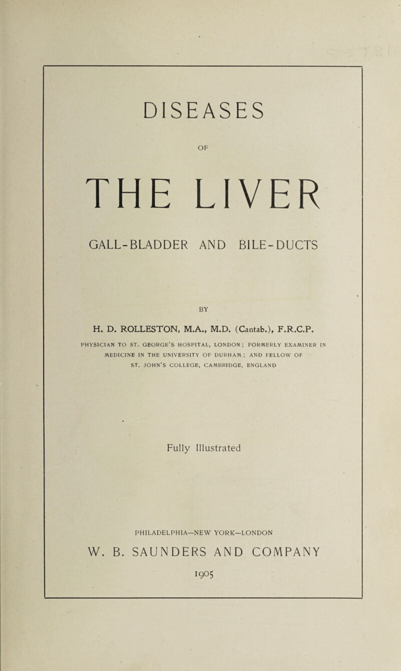 DISEASES OF THE LIVER GALL-BLADDER AND BILE-DUCTS BY H. D. ROLLESTON, M.A., M.D. (Cantab.), F.R.C.P. PHYSICIAN TO ST. GEORGE’S HOSPITAL, LONDON; FORMERLY EXAMINER IN MEDICINE IN THE UNIVERSITY OF DURHAM; AND FELLOW OF ST. JOHN’S COLLEGE, CAMBRIDGE, ENGLAND Fully Illustrated PHILADELPHIA—NEW YORK—LONDON W. B. SAUNDERS AND COMPANY 1905