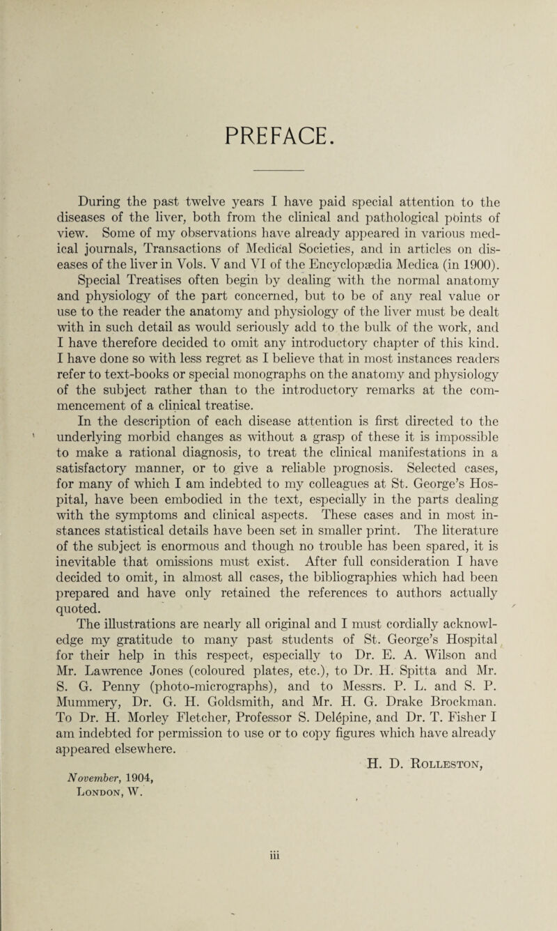 PREFACE. During the past twelve years I have paid special attention to the diseases of the liver, both from the clinical and pathological points of view. Some of my observations have already appeared in various med¬ ical journals, Transactions of Medical Societies, and in articles on dis¬ eases of the liver in Yols. V and VI of the Encyclopaedia Medica (in 1900). Special Treatises often begin by dealing with the normal anatomy and physiology of the part concerned, but to be of any real value or use to the reader the anatomy and physiology of the liver must be dealt with in such detail as would seriously add to the bulk of the work, and I have therefore decided to omit any introductory chapter of this kind. I have done so with less regret as I believe that in most instances readers refer to text-books or special monographs on the anatomy and physiology of the subject rather than to the introductory remarks at the com¬ mencement of a clinical treatise. In the description of each disease attention is first directed to the underlying morbid changes as without a grasp of these it is impossible to make a rational diagnosis, to treat the clinical manifestations in a satisfactory manner, or to give a reliable prognosis. Selected cases, for many of which I am indebted to my colleagues at St. George’s Hos¬ pital, have been embodied in the text, especially in the parts dealing with the symptoms and clinical aspects. These cases and in most in¬ stances statistical details have been set in smaller print. The literature of the subject is enormous and though no trouble has been spared, it is inevitable that omissions must exist. After full consideration I have decided to omit, in almost all cases, the bibliographies which had been prepared and have only retained the references to authors actually quoted. The illustrations are nearly all original and I must cordially acknowl¬ edge my gratitude to many past students of St. George’s Hospital for their help in this respect, especially to Dr. E. A. Wilson and Mr. Lawrence Jones (coloured plates, etc.), to Dr. H. Spitta and Mr. S. G. Penny (photo-micrographs), and to Messrs. P. L. and S. P. Mummery, Dr. G. H. Goldsmith, and Mr. H. G. Drake Brockman. To Dr. H. Morley Fletcher, Professor S. Delepine, and Dr. T. Fisher I am indebted for permission to use or to copy figures which have already appeared elsewhere. H. D. Rolleston, November, 1904, London, W. in