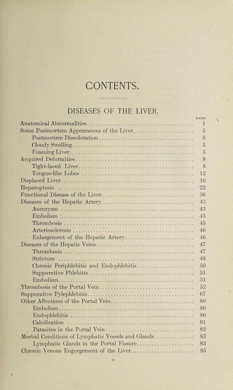 CONTENTS. DISEASES OF THE LIVER. PAGE Anatomical Abnormalities. 1 Some Postmortem Appearances of the Liver. 5 Postmortem Discoloration. 5 Cloudy Swelling. 5 Foaming Liver. 5 Acquired Deformities. 8 Tight-laced Liver. 8 Tongue-like Lobes. 12 Displaced Liver. 16 Hepatoptosis . 22 Functional Disease of the Liver. 36 Diseases of the Hepatic Artery. 43 Aneurysm . 43 Embolism . 45 Thrombosis. 45 Arteriosclerosis.’. 46 Enlargement of the Hepatic Artery. 46 Diseases of the Hepatic Veins. 47 Thrombosis. 47 Stricture . 48 Chronic Periphlebitis and Endophlebitis. 50 Suppurative Phlebitis. 51 Embolism. 51 Thrombosis of the Portal Vein. 52 Suppurative Pylephlebitis. 67 Other Affections of the Portal Vein. 80 Embolism. 80 Endophlebitis. 80 Calcification .•. 81 Parasites in the Portal Vein. 82 Morbid Conditions of Lymphatic Vessels and Glands. 83 Lymphatic Glands in the Portal Fissure. 83 Chronic Venous Engorgement of the Liver. 85