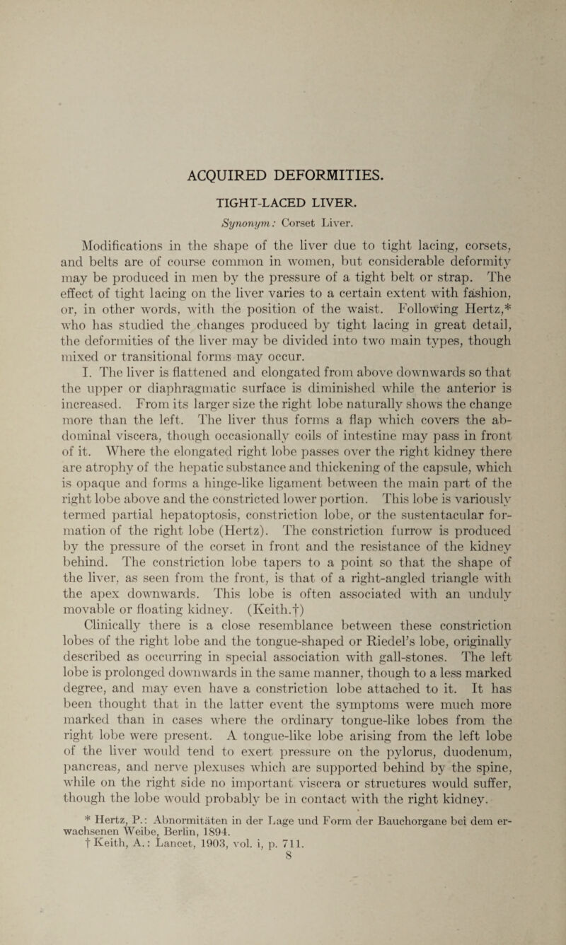 ACQUIRED DEFORMITIES. TIGHT-LACED LIVER. Synonym: Corset Liver. Modifications in the shape of the liver due to tight lacing, corsets, and belts are of course common in women, but considerable deformity may be produced in men by the pressure of a tight belt or strap. The effect of tight lacing on the liver varies to a certain extent with fashion, or, in other words, with the position of the waist. Following Hertz,* who has studied the changes produced by tight lacing in great detail, the deformities of the liver may be divided into two main types, though mixed or transitional forms may occur. I. The liver is flattened and elongated from above downwards so that the upper or diaphragmatic surface is diminished while the anterior is increased. From its larger size the right lobe naturally shows the change more than the left. The liver thus forms a flap which covers the ab¬ dominal viscera, though occasionally coils of intestine may pass in front of it. Where the elongated right lobe passes over the right kidney there are atrophy of the hepatic substance and thickening of the capsule, which is opaque and forms a hinge-like ligament between the main part of the right lobe above and the constricted lower portion. This lobe is variously termed partial hepatoptosis, constriction lobe, or the sustentacular for¬ mation of the right lobe (Hertz). The constriction furrow is produced by the pressure of the corset in front and the resistance of the kidney behind. The constriction lobe tapers to a point so that the shape of the liver, as seen from the front, is that of a right-angled triangle with the apex downwards. This lobe is often associated with an unduly movable or floating kidney. (Keith.f) Clinically there is a close resemblance between these constriction lobes of the right lobe and the tongue-shaped or Riedel's lobe, originally described as occurring in special association with gall-stones. The left lobe is prolonged downwards in the same manner, though to a less marked degree, and may even have a constriction lobe attached to it. It has been thought that in the latter event the symptoms were much more marked than in cases where the ordinary tongue-like lobes from the right lobe were present. A tongue-like lobe arising from the left lobe of the liver woidd tend to exert pressure on the pylorus, duodenum, pancreas, and nerve plexuses which are supported behind by the spine, while on the right side no important viscera or structures would suffer, though the lobe would probably be in contact with the right kidney. * Hertz, P.: Abnormitaten in der Lage und Form der Bauchorgane bci dem er- wachsenen Weibe, Berlin, 1894. f Keith, A.: Lancet, 1903, vol. i, p. 711.