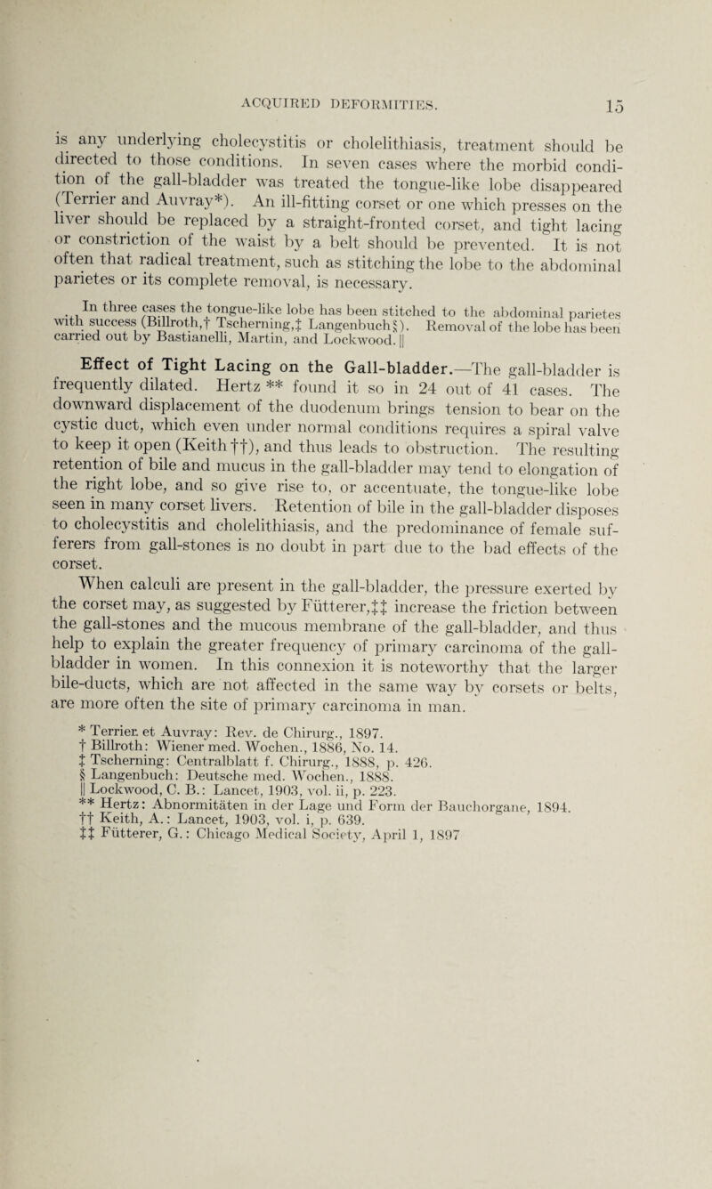 is any underlying cholecystitis or cholelithiasis, treatment should be directed to those conditions. In seven cases where the morbid condi¬ tion of the gall-bladder was treated the tongue-like lobe disappeared (Terrier and Auvray*). An ill-fitting corset or one which presses on the liver should be replaced by a straight-fronted corset, and tight lacing or constriction of the waist by a belt should be prevented. It is not often that radical treatment, such as stitching the lobe to the abdominal parietes or its complete removal, is necessary. Iii three cases the tongue-like lobe has been stitched to the abdominal parietes with success (Billroth,f TschernmgT LangenbuclR). Removal of the lobe has been carried out by Bastianelli, Martin, and Lockwood || Effect of Tight Lacing on the Gall-bladder.—The gall-bladder is frequently dilated. Hertz ** found it so in 24 out of 41 cases. The downward displacement of the duodenum brings tension to bear on the cystic duct, which even under normal conditions requires a spiral valve to keep it open (Keith ft), and thus leads to obstruction. The resulting- retention of bile and mucus in the gall-bladder may tend to elongation of the right lobe, and so give rise to, or accentuate, the tongue-like lobe seen in many corset livers. Retention of bile in the gall-bladder disposes to cholecystitis and cholelithiasis, and the predominance of female suf¬ ferers from gall-stones is no doubt in part due to the bad effects of the corset. When calculi are present in the gall-bladder, the pressure exerted by the corset may, as suggested by Futterer,^ increase the friction between the gall-stones and the mucous membrane of the gall-bladder, and thus help to explain the greater frequency of primary carcinoma of the gall¬ bladder in women. In this connexion it is noteworthy that the larger bile-ducts, which are not affected in the same way by corsets or belts, are more often the site of primary carcinoma in man. * Terrier, et Auvray: Rev. de Chirurg., 1897. t Billroth: Wiener med. Wochen., 1886, No. 14. t Tscherning: Centralblatt f. Chirurg., 1888, p. 426. § Langenbuch: Deutsche med. Wochen., 1888. j| Lockwood, C. B.: Lancet, 1903, vol. ii, p. 223. ** Hertz: Abnormitaten in der Lage und Form der Bauchorgane, 1894. ft Keith, A.: Lancet, 1903, vol. i, p. 639. tt Fiitterer, G.: Chicago Medical Society, April 1, 1897