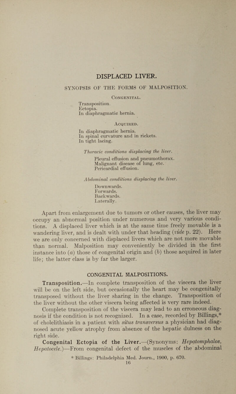 SYNOPSIS OF THE FORMS C Transposition. Ectopia. In diaphragmatic hernia. DISPLACED LI Congenital. Acquired. In diaphragmatic hernia. In spinal curvature and in rickets. In tight lacing. Thoracic conditions displacing the liver. Pleural effusion and pneumothorax. Malignant disease of lung, etc. Pericardial effusion. Abdominal conditions displacing the liver. Downwards. Forwards. Backwards. Laterally. Apart from enlargement due to tumors or other causes, the liver may occupy an abnormal position under numerous and very various condi¬ tions. A displaced liver which is at the same time freely movable is a wandering liver, and is dealt with under that heading {vide p. 22). Here we are only concerned with displaced livers which are not more movable than normal. Malposition may conveniently be divided in the first instance into (a) those of congenital origin and (b) those acquired in later life; the latter class is by far the larger. CONGENITAL MALPOSITIONS. Transposition.—In complete transposition of the viscera the liver will be on the left side, but occasionally the heart may be congenitally transposed without the liver sharing in the change. Transposition ot the liver without the other viscera being affected is very rare indeed. Complete transposition of the viscera may lead to an erroneous diag¬ nosis if the condition is not recognized. In a case, recorded by Billings,* of cholelithiasis in a patient with situs transversus a physician had diag¬ nosed acute yellow atrophy from absence of the hepatic dulness on the right side. Congenital Ectopia of the Liver.—(Synonyms: Hcpcitomphalos, Hepatocele.)—From congenital defect of the muscles of the abdominal * Billings: Philadelphia Med. Journ., 1900, p. 670.