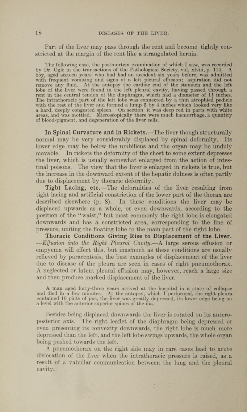 Part of the liver may pass through the rent and become tightly con¬ stricted at the margin of the rent like a strangulated hernia. The following case, the postmortem examination of which I saw, was recorded by Dr. Ogle in the transactions of the Pathological Society, vol. xlviii, p. 114. A boy, aged sixteen years' who had had an accident six years before, was admitted with frequent vomiting and signs of a left pleural effusion; aspiration did not remove any fluid. At the autopsy the cardiac end of the stomach and the left lobe of the liver were found in the left pleural cavity, having passed through a rent in the central tendon of the diaphragm, which had a diameter of 1^ inches. The intrathoracic part of the left lobe was connected by a thin atrophied pedicle with the rest of the liver and formed a lump 5 by 4 inches which looked very like a hard, deeply congested spleen. On section it was deep red in parts with white areas, and was mottled. Microscopically there were much haemorrhage, a quantity of blood-pigment, and degeneration of the liver cells. In Spinal Curvature and in Rickets.—The liver though structurally normal may be very considerably displaced by spinal deformity. Its lower edge may be below the umbilicus and the organ may be unduly movable. In rickets the deformity of the chest to some extent depresses the liver, which is usually somewhat enlarged from the action of intes¬ tinal poisons. The view that the liver is enlarged in rickets is true, but the increase in the downward extent of the hepatic dulness is often partly due to displacement by thoracic deformity. Tight Lacing, etc.—The deformities of the liver resulting from tight lacing and artificial constriction of the lower part of the thorax are described elsewhere (p. 8). In these conditions the liver may be displaced upwards as a whole, or even downwards, according to the position of the “waist,” but most commonly the right lobe is elongated downwards and has a constricted area, corresponding to the line of pressure, uniting the floating lobe to the main part of the right lobe. Thoracic Conditions Giving Rise to Displacement of the Liver. —Effusion into the Right Pleural Cavity.—A large serous effusion or empyema will effect this, but inasmuch as these conditions are usually relieved by paracentesis, the best examples of displacement of the liver due to disease of the pleura are seen in cases of right pneumothorax. A neglected or latent pleural effusion may, however, reach a large size and then produce marked displacement of the liver. A man aged forty-three years arrived at the hospital in a state of collapse and died in a feAv minutes. At the autopsy, which I performed, the right pleura contained 10 pints of pus, the liver was greatly depressed, its lower edge being on a level with the anterior superior spines of the ilia. Besides being displaced downwards the liver is rotated on its antero¬ posterior axis. The right leaflet of the diaphragm being depressed or even presenting its convexity downwards, the right lobe is much more depressed than the left, and the left lobe swings upwards, the whole organ being pushed towards the left. A pneumothorax on the right side may in rare cases lead to acute dislocation of the liver when the intrathoracic pressure is raised, as a result of a valvular communication between the lung and the pleural cavity.