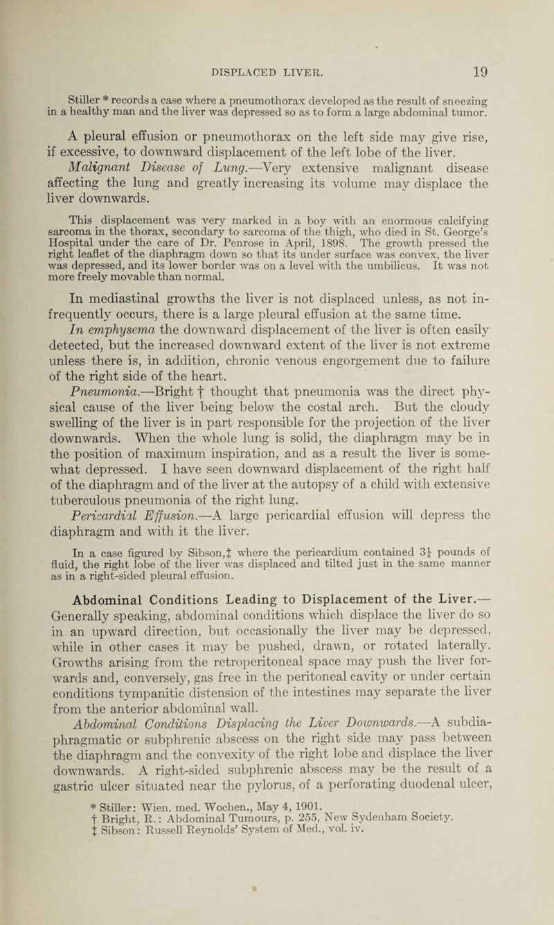 Stiller * records a case where a pneumothorax developed as the result of sneezing in a healthy man and the liver was depressed so as to form a large abdominal tumor. A pleural effusion or pneumothorax on the left side may give rise, if excessive, to downward displacement of the left lobe of the liver. Malignant Disease of Lung.—Very extensive malignant disease affecting the lung and greatly increasing its volume may displace the liver downwards. This displacement was very marked in a boy with an enormous calcifying sarcoma in the thorax, secondary to sarcoma of the thigh, who died in St. George’s Hospital under the care of Dr. Penrose in April, 1898. The growth pressed the right leaflet of the diaphragm down so that its under surface was convex, the liver was depressed, and its lower border was on a level with the umbilicus. It was not more freely movable than normal. In mediastinal growths the liver is not displaced unless, as not in¬ frequently occurs, there is a large pleural effusion at the same time. In emphysema the downward displacement of the liver is often easily detected, but the increased downward extent of the liver is not extreme unless there is, in addition, chronic venous engorgement due to failure of the right side of the heart. Pneumonia.—Bright f thought that pneumonia was the direct phy¬ sical cause of the liver being below the costal arch. But the cloudy swelling of the liver is in part responsible for the projection of the liver downwards. When the whole lung is solid, the diaphragm may be in the position of maximum inspiration, and as a result the liver is some¬ what depressed. I have seen downward displacement of the right half of the diaphragm and of the liver at the autopsy of a child with extensive tuberculous pneumonia of the right lung. Pericardial Effusion.—A large pericardial effusion will depress the diaphragm and with it the liver. In a case figured by Sibson,f where the pericardium contained pounds of fluid, the right lobe of the liver was displaced and tilted just in the same manner as in a right-sided pleural effusion. Abdominal Conditions Leading to Displacement of the Liver.— Generally speaking, abdominal conditions which displace the liver do so in an upward direction, but occasionally the liver may be depressed, while in other cases it may be pushed, drawn, or rotated laterally. Growths arising from the retroperitoneal space may push the liver for¬ wards and, conversely, gas free in the peritoneal cavity or under certain conditions tympanitic distension of the intestines may separate the liver from the anterior abdominal wall. Abdominal Conditions Displacing the Liver Downwards.—A subdia- phragmatic or subphrenic abscess on the right side may pass between the diaphragm and the convexity of the right lobe and displace the liver downwards. A right-sided subphrenic abscess may be the result of a gastric ulcer situated near the p}dorus, of a perforating duodenal ulcer, * Stiller: Wien. med. Wochen., May 4, 1901. t Bright, R.: Abdominal Tumours, p. 255, New Sydenham Society. j Sibson: Russell Reynolds’ System of Med., vol. iv.