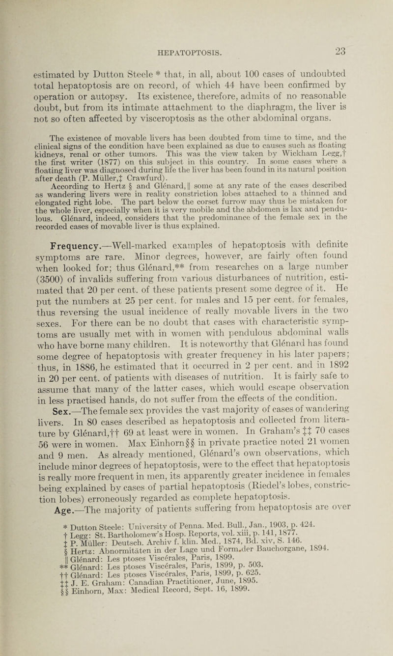 estimated by Dutton Steele * * * § that, in all, about 100 cases of undoubted total hepatoptosis are on record, of which 44 have been confirmed by operation or autopsy. Its existence, therefore, admits of no reasonable doubt, but from its intimate attachment to the diaphragm, the liver is not so often affected by visceroptosis as the other abdominal organs. The existence of movable livers has been doubted from time to time, and the clinical signs of the condition have been explained as due to causes such as floating kidneys, renal or other tumors. This was the view taken by Wickham Legg,t the first writer (1877) on this subject in this country. In some cases where a floating liver was diagnosed during life the liver has been found in its natural position after death (P. Muller,J Crawfurd). According to Hertz § and Glenard, |[ some at any rate of the cases described as wandering livers were in reality constriction lobes attached to a thinned and elongated right lobe. The part below the corset furrow may thus be mistaken for the whole liver, especially when it is very mobile and the abdomen is lax and pendu¬ lous. Glenard, indeed, considers that the predominance of the female sex in the recorded cases of movable liver is thus explained. Frequency.—Well-marked examples of hepatoptosis with definite symptoms are rare. Minor degrees, however, are fairly often found when looked for; thus Glenard,** * * §§ from researches on a large number (3500) of invalids suffering from various disturbances of nutrition, esti¬ mated that 20 per cent, of these patients present some degree of it. He put the numbers at 25 per cent, for males and 15 per cent, for females, thus reversing the usual incidence of really movable livers in the two sexes. For there can be no doubt that cases with characteristic symp¬ toms are usually met with in women with pendulous abdominal walls who have borne many children. It is noteworthy that Glenard has found some degree of hepatoptosis with greater frequency in his later papers; thus, in 1886, he estimated that it occurred in 2 per cent, and in 1892 in 20 per cent, of patients with diseases of nutrition. It is fairly safe to assume that many of the latter cases, which would escape observation in less practised hands, do not suffer from the effects of the condition. Sex —The female sex provides the vast majority of cases of wandering livers. In 80 cases described as hepatoptosis and collected from litera¬ ture by Glenard,ft 69 at least were in women. In Graham’s tt 70 cases 56 were in women. Max Einhorn§§ in private practice noted 21 women and 9 men. As already mentioned, GlenarcPs own observations, which include minor degrees of hepatoptosis, wTere to the effect that hepatoptosis is really more frequent in men, its apparently greater incidence in females being explained by cases of partial hepatoptosis (Riedel s lobes, constric tion lobes) erroneously regarded as complete hepatoptosis. Age._The majority of patients suffering from hepatoptosis are over * Dutton Steele: University of Penna. Med. Bull., Jan., 1903, p. 424 t Legg: St. Bartholomew’s Hosp. Reports, vol. xiii, p. 141,1877. t P. Muller: Deutsch. Archiv f. klin. Med., 1874, Bd. xiv, 8. 140. § Hertz: Abnormitaten in der Lage und 1 orm.der Bauchorgane, || Glenard: Les ptoses Viscerales, Paris, 1899. ** Glenard: Les ptoses Viscerales, Paris, 1899, p. 503. ft Glenard: Les ptoses Viscerales, Paris, 1899, p. 625. JJ J. E. Graham: Canadian Practitioner, June, 1S95. §§ Einhorn, Max: Medical Record, Sept. 16, 1899. 1894.