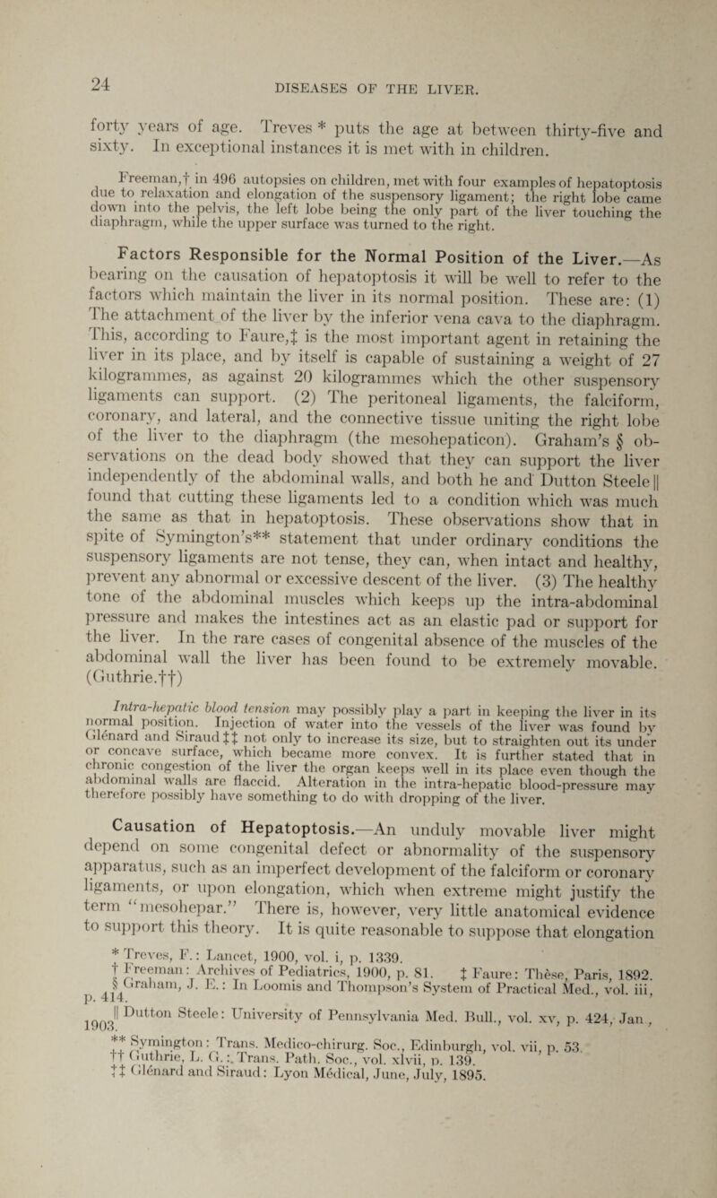 foity years of age. I reves * puts the age at between thirty-five and sixty. In exceptional instances it is met with in children. I reeman,f in 496 autopsies on children, met with four examples of hepatoptosis due to relaxation and elongation of the suspensory ligament; the right lobe came down into the pelvis, the left lobe being the only part of the liver touching the diaphragm, while the upper surface was turned to the right. Factors Responsible for the Normal Position of the Liver.—As bearing on the causation of hepatoptosis it will be well to refer to the factors which maintain the liver in its normal position. These are: (1) 1 he attachment_of the liver by the inferior vena cava to the diaphragm. This, according to I aure,J is the most important agent in retaining the liver in its place, and by itself is capable of sustaining a weight of 27 kilogiammes, as against 20 kilogrammes which the other suspensory ligaments can support, (2) The peritoneal ligaments, the falciform, coronary, and lateral, and the connective tissue uniting the right lobe ol the lh er to the diaphragm (the mesohepaticon). Graham’s § ob¬ servations on the dead body showed that they can support the liver independently of the abdominal Avails, and both he and Dutton Steele || found that cutting these ligaments led to a condition which \Aras much the same as that in hepatoptosis. These observations show that in spite of Symington’s** statement that under ordinary conditions the suspensory ligaments are not tense, they can, when intact and healthy, prevent any abnormal or excessive descent of the liver. (3) The healthy tone of the abdominal muscles AA’hich keeps up the intra-abdominal pressure and makes the intestines act as an elastic pad or support for the liver. In the rare cases of congenital absence of the muscles of the abdominal Avail the li\rer has been found to be extremely mo\rable. (Guthrie.ff) Intra-hepatic blood tension may possibly play a part in keeping the liver in its normal position. Injection of Avater into the vessels of the liver was found by Uenard and SiraudIf not only to increase its size, but to straighten out its under or concave surface, which became more convex. It is further stated that in ( ironic congestion of the liver the organ keeps well in its place even though the a idominal walls are flaccid. Alteration in the intra-hepatic blood-pressure may therefore possibly have something to do with dropping of the liver. Causation of Hepatoptosis.—An unduly movable li\Tcr might depend on some congenital defect or abnormality of the suspensory appaiat us, such as an imperfect development of the falciform or coronary ligaments, or upon elongation, which when extreme might justify the term “mesohepar.” There is, however, very little anatomical evidence to support this theory. It is quite reasonable to suppose that elongation * Treves, F.: Lancet, 1900, vol. i, p. 1339. t Freeman: Archives of Pediatrics, 1900, p. 81. % Faure: These, Paris, 1892. ]> 414 ra iam’ K: In Loomis aud Thompson’s System of Practical Med., vol. iii, 1903^ ^utton ^ee^e: University of Pennsylvania Med. Bull., vol. xv, p. 424, Jan , ** Symington: Trans. Medico-chirurg. Soc., Edinburgh i t Guthrie, L. G.:.Trans. Path. Soc., vol. xlvii, p. 139. ft Glenard and Siraud: Lyon Medical, June, July, 1895.